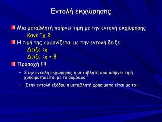 Εντολή εκχώρησης

Μια μεταβλητή παίρνει τιμή με την εντολή εκχώρησης
    Κανε “χ 2
Η τιμή της εμφανίζεται με την εντολή δειξε
    Δειξε :χ
    Δειξε :χ + 8
Προσοχή !!!!
– Στην εντολή εκχώρησης η μεταβλητή που παίρνει τιμή
  χρησιμοποιείται με το σύμβολο “
– Στην εντολή εξόδου η μεταβλητή χρησιμοποιείται με το :
 