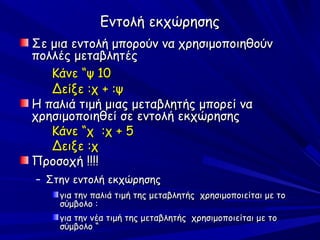 Εντολή εκχώρησης
Σε μια εντολή μπορούν να χρησιμοποιηθούν
πολλές μεταβλητές
   Κάνε “ψ 10
   Δείξε :χ + :ψ
Η παλιά τιμή μιας μεταβλητής μπορεί να
χρησιμοποιηθεί σε εντολή εκχώρησης
   Κάνε “χ :χ + 5
   Δειξε :χ
Προσοχή !!!!
– Στην εντολή εκχώρησης
    για την παλιά τιμή της μεταβλητής χρησιμοποιείται με το
    σύμβολο :
    για την νέα τιμή της μεταβλητής χρησιμοποιείται με το
    σύμβολο “
 