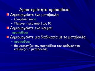 Δραστηριότητα προπαίδεια
Δημιουργείστε ένα μεταβολέα
– Ονομάστε τον α
– Παίρνει τιμές από 1 ως 10
Δημιουργείστε ένα κουμπί
 προπαίδεια
Δημιουργείστε μια διαδικασία με το μεταβολέα
–   προπαιδεια
–   θα υπολογίζει την προπαίδεια του αριθμού που
    καθορίζει ο μεταβολέας
 