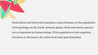 Food chains and food webs maintain a natural balance in the population
of living things on the Earth. Animals, plants, birds and marine species
are as important as human beings. If the population of one organism
increases or decreases, the entire food chain gets disturbed.
 