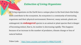 Extinction of Living Organisms
All living organisms on the Earth have a unique place in the food chain that helps
them contribute to the ecosystem. An ecosystem is a community of interacting
organisms and their physical environment. However, many animals, plants are
endangered. An endangered species is an animal or plant species that is danger
of becoming extinct, that is, its number is decreasing rapidly. This happens
because of an increase in the number of predators, climate change or loss of
natural habitat.
Video Link: https://www.youtube.com/watch?v=RBdLF0JlvW8
 