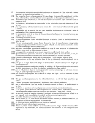 13.1 +
Se comprueba la debilidad natural de los hombres con su ignorancia de Dios: tenían a la vista sus
criaturas y no reconocieron a Aquel que Es.
13.2 Han mirado las obras y no han conocido al Artesano: fuego, viento, aire, bóveda de las mil estrellas,
aguas embravecidas y antorchas del cielo han sido para ellos los dioses y dueños del universo.
13.3 Deslumbrados por tanta belleza, si han visto dioses en las cosas creadas, sepan cuánto las supera el
maestro de ellas.
13.4 Si el poderío y la irradiación de cosas creadas los han asombrado, sepan cuán poderoso es El que
las creó;
13.5 pues la grandeza y la hermosura de las cosas creadas dan a conocer a su Creador mucho más grande
y hermoso.
13.6 Sin embargo, ésos no merecen sino una ligera reprensión. Posiblemente se extraviaron a pesar de
que buscaban a Dios y querían encontrarlo.
13.7 Su razonamiento partía de las obras de Dios, que les eran familiares, y las vieron tan hermosas que
quedaron bajo su encanto.
13.8 Sin embargo, no tienen excusas:
13.9 Si adquirieron bastante ciencia para poder investigar el universo, ¿cómo no descubrieron antes al
Señor de todo?
13.10 Pero son unos desgraciados los que llaman dioses a las obras de manos humanas; y desgraciadas
sus esperanzas puestas en ídolos muertos: oro, plata trabajada con arte, figuras de animales, piedras
sin valor esculpidas por manos de antepasados.
13.11 Ahí tienen a un leñador: aserrucha un árbol fácil de cortar, le raspa la corteza, lo trabaja con ha-
bilidad y forma con él un objeto para uso corriente.
13.12 Los desperdicios de su trabajo le sirven para preparar su comida cuando siente hambre.
13.13 Queda un desecho que no sirve para nada, un palo retorcido y lleno de nudos: lo toma, lo talla, de-
dicándole sus horas libres, lo modela como artesano entendido y le da forma de hombre,
13.14 o si no de cualquier animal despreciable, lo pinta de rojo, y cubre con pasta todas sus fallas.
13.15 Hace entonces a su obra una habitación digna de ella, la coloca en la muralla sujetándola con un
clavo
13.16 para que no se caiga. Así la cuida porque no puede cuidarse sola; no es más que una imagen que
necesita protección.
13.17 Sin embargo, cuando se trata de sus negocios, de sus hijos o de algún casamiento, no se avergüenza
de dirigir sus oraciones a un objeto sin vida. Para su salud invoca al que es débil;
13.18 para su vida, implora al que es muerto; para recibir socorro, suplica al que no sabe nada; para sus
viajes, lo que ni siquiera puede usar sus pies;
13.19 para sus negocios y empresas, para el éxito de su trabajo, pide vigor a lo que en sus manos no posee
ningún vigor.
14.1 Otro que se embarca para surcar las olas enfurecidas implora a un palo más frágil que el barco que
lo lleva.
14.2 Esa nave se debió a la sed de ganancias y la construyó con la sabiduría del artífice,
14.3 pero es tu Providencia; Padre, que la guía, tú que abres caminos en el mar, y un sendero seguro en
las olas,
14.4 mostrando así que salvas de todo peligro y que, aun sin experiencia, uno puede embarcarse.
14.5 Tú no quieres que las obras de tu Sabiduría permanezcan estériles; por eso, los hombres incluso con
fían en un pequeño madero, atraviesan las olas en una débil balsa y llegan sanos y salvos.
14.6 Al principio, cuando se acababan los gigantes orgullosos, la esperanza del universo se refugió en un
arca y, guiada por tu mano, dejó en el mundo la semilla de una nueva generación.
14.7 Sí, bendito el madero que sirve a los planes de tu Justicia.
14.8 Pero es maldito, él y su autor, el ídolo proveniente de manos humanas; él por haberlo fabricado, y el
ídolo porque, a pesar de ser corruptible, fue llamado dios.
14.9 Sí, Dios tiene un odio igual del impío y del fruto de su impiedad;
14.10 la obra y el obrero serán castigados igualmente.
14.11 Por eso se pedirán cuentas también a los ídolos de las naciones, porque entre las criaturas de Dios
llegaron a ser algo abominable, una fuente de escándalo para las almas, un lazo a los pasos de los
necios.
 