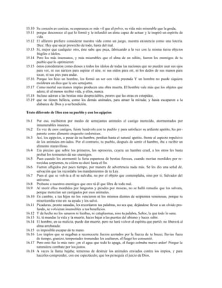 15.10 Su corazón es cenizas, su esperanza es más vil que el polvo, su vida más miserable que la greda,
15.11 porque desconoce al que lo formó y le infundió un alma capaz de actuar y le inspiró un espíritu de
vida.
15.12 El alfarero prefiere considerar nuestra vida como un juego, nuestra existencia como una lotería.
Dice: Hay que sacar provecho de todo, hasta del mal.
15.13 Sí, mejor que cualquier otro, éste sabe que peca, fabricando a la vez con la misma tierra objetos
frágiles e ídolos.
15.14 Pero los más insensatos, y más miserables que el alma de un niñito, fueron los enemigos de tu
pueblo que lo oprimieron:
15.15 éstos consideraron como dioses a todos los ídolos de todas las naciones que no pueden usar sus ojos
para ver, ni sus narices para aspirar el aire, ni sus oídos para oír, ni los dedos de sus manos para
tocar, ni sus pies para andar.
15.16 Porque los hizo un hombre, los formó un ser con vida prestada Y un hombre no puede siquiera
moldeara un dios que le sea semejante.
15.17 Como mortal sus manos impías producen una obra muerta. El hombre vale más que los objetos que
adora; él al menos recibió vida, y ellos, nunca.
15.18 Incluso adoran a las bestias más despreciables, peores que las otras en estupidez,
15.19 que no tienen belleza, como los demás animales, para atraer la mirada; y hasta escaparon a la
alabanza de Dios y a su bendición.
Trato diferente de Dios con su pueblo y con los egipcios
16.1 Por eso, recibieron por medio de semejantes animales el castigo merecido, atormentados por
innumerables insectos.
16.2 En vez de esos castigos, fuiste benévolo con tu pueblo y para satisfacer su ardiente apetito, les pre-
paraste como alimento exquisito codornices.
16.3 Así, los egipcios, a pesar de su hambre, perdían hasta el natural apetito, frente al aspecto repulsivo
de los animales enviados. Por el contrario, tu pueblo, después de sentir el hambre, iba a recibir un
alimento maravilloso.
16.4 Era preciso que sobre los primeros, los opresores, cayera un hambre cruel, a los otros les basta
probar los tormentos de sus enemigos.
16.5 Pues cuando los atormentó la furia espantosa de bestias feroces, cuando morían mordidos por re-
torcidas serpientes, tu cólera no duró hasta el fin.
16.6 Fueron afligidos por poco tiempo, por manera de advertencia nada más. Se les dio una señal de,
salvación que les recordaba los mandamientos de tu Ley.
16.7 Pues el que se volvía a él se salvaba; no por el objeto que contemplaba, sino por ti; Salvador del
universo.
16.8 Probaste a nuestros enemigos que eres tú él que libra de todo mal.
16.9 Al morir ellos mordidos por langostas y picados por moscas, no se halló remedio que los salvara,
porque merecían ser castigados por esos animales.
16.10 En cambio, a tus hijos no los vencieron ni los mismos dientes de serpientes venenosas, porque tu
misericordia vino en.
su ayuda y los salvó.
16.11 Picaduras, pronto sanadas, les recordaron tus palabras, no sea que, dejándose llevar a un olvido pro-
fundo, se volvieran insensibles a tus beneficios.
16.12 Y de hecho no los sanaron ni hierbas, ni cataplasmas, sino tu palabra, Señor, la que todo lo sana.
16.13 Sí, tú mandas la vida y la muerte, haces bajar a las puertas del abismo y haces subir.
16.14 El hombre, en su malicia, puede dar muerte, pero no hará volver al espíritu que partió; no liberará al
alma arrebatada:
16.15 es imposible escapar de tu mano.
16.16 Los impíos que se negaban a reconocerte fueron azotados por la fuerza de tu brazo; lluvias fuera
de tiempo, granizo, tempestades tremendas los asaltaron, el fuego los consumió.
16.17 Pero esto fue lo más raro: ¡en el agua que todo lo apaga, el fuego cobraba nuevo ardor! Porque la
naturaleza combate por los justos.
16.18 A veces la llama bajaba; temerosa de destruir los animales enviados contra los impíos, y para
hacerles comprender, con ese espectáculo; que los perseguía el juicio de Dios.
 