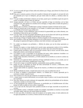 16.19 A veces en medio del agua la llama subía más ardiente que el fuego, para destruir los frutos de una
tierra culpable.
16.20 +
Muy por el contrario, pusiste en boca de tu pueblo el alimento de los ángeles: le enviaste del cielo
pan apropiado por el que no trabajaron, pan que reunía todos los sabores, y satisfacía todos los
gustos.
16.21 Y lo que tú dabas manifestaba tu dulzura con tus hijos, puesto que se amoldaba al gusto de quien lo
comía, se cambiaba según el deseo de cada uno.
16.22 Aunque parecido a la nieve y al hielo, este pan soportaba el fuego sin derretirse; así tus hijos
conocieron que, para destruir las cosechas de los enemigos, el fuego ardía en medio del granizo y
prendía bajo la lluvia.
16.23 Mientras que, al contrario, olvidaba hasta su propia virtud para respetar el alimento de los justos.
16.24 Porque la creación que te está sometida a ti, su Creador, se endurece para castigo de los malvados
y se ablanda en favor de los que confían en ti.
16.25 Por eso, entonces, se hizo multiforme como sirvienta de tu generosidad, que a todos alimenta, con-
formándose al deseo de los que te lo pedían.
16.26 Con esto, Señor, tus hijos tan amados aprendieron que no son los frutos del suelo los que alimentan
al hombre, sino, que es tu palabra la que protege a los que creen en ti.
16.27 Este pan que el fuego no lograba destruir se derretía enseguida al calor del primer rayo de sol,
16.28 para enseñarles a todos que deben adelantarse al sol en darte gracias y rezarte desde el principio del
día; porque la esperanza del ingrato se deshace como hielo invernal y como agua inútil.
17.1 En verdad, tus designios son profundos y difíciles de aclarar, por eso las almas ignorantes se
extraviaron.
17.2 Mientras los impíos se creían dueños de la nación santa, permanecían esclavos de las tinieblas,
encerrados en una larga noche, aprisionados bajo sus techos, lejos de la eterna Providencia.
17.3 Cuando querían esconderse, junto con sus pecados secretos, bajo el oscuro velo del olvido, fueron
dispersados atónitos, aterrorizados por fantasmas.
17.4 Los refugios en que se encerraban no los protegían del temor; ruidos espantosos resonaban a su
alrededor, y espectros sombríos de caras horribles se les aparecían.
17.5 Ningún fuego alcanzaba a iluminarlos, y el brillo radiante de las estrellas no se atrevió a aclarar esa
terrible noche.
17.6 Solamente se les aparecían llamas repentinas de fuego sembrando el horror y, en su miedo, una vez
que esa visión se desvanecía, juzgaban peor lo que veían.
17.7 El arte de los magos se mostraba impotente, su pretendida ciencia quedaba confundida;
17.8 porque los que se preciaban de arrojar del alma atormentada los terrores y turbaciones, caían
también enfermos de ridículos temores.
17.9 Aunque nada terrible los espantara, el paso de los insectos y el silbido de las serpientes los horro-
rizaba.
17.10 Morían temblando de miedo, evitando hasta mirar el aire, pues no podían huir ante él.
17.11 En efecto, la maldad es esencialmente cobarde y se condena por sí misma; apremiada por la
conciencia, siempre sospecha lo peor.
17.12 Pues el temor no es otra cosa que renunciar a la ayuda de la reflexión;
17.13 y cuanto menos se cuenta interiormente con esa ayuda, mayor le parece a uno la causa desconocida
de su tormento.
17.14 Para ellos, durante esa noche realmente de incapacidad, salida de las profundidades de los abismos,
impotentes, sumidos en el mismo sueño,
17.15 ya eran perseguidos por espectros monstruosos, ya paralizados por el desfallecimiento del alma;
porque los había invadido un terror súbito e inesperado.
17.16 Y así; el que caía ahí, fuera quien fuera, quedaba clavado en ese lugar, encerrado en esa prisión sin
cerrojos.
17.17 Fuera labrador o pastor, o trabajador ocupado en la soledad, sorprendidos se sometían a la necesidad
inevitable; atados, todos por una misma cadena de tinieblas.
17.18 El viento que silba; el melodioso canto de los pájaros en las tupidas ramas; el ruido cadencioso de
las aguas precipitadas en su carrera, el fuerte resonar de rocas que caen;
 