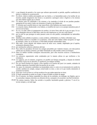 19.2 y que después de permitir a los suyos que salieran apresurando su partida, aquéllos cambiarían de
parecer y saldrían en su persecución.
19.3 En efecto, todavía estaban preocupados por sus duelos, y se lamentaban junto a las tumbas de sus
muertos cuando imaginaron otra locura y se pusieron a perseguir como a fugitivos a los mismos
que ellos habían rogado que se fueran.
19.4 Un destino justo los impulsaba a ese extremo y les inspiraba el olvido de sus pruebas pasadas:
agregarían de ese modo a todos sus tormentos el suplicio que faltaba aún.
19.5 Y, mientras que tu pueblo haría un viaje maravilloso, ellos hallarían una muerte extraña.
19.6 La creación entera, obedeciendo a tus órdenes, se modificó de nuevo en su propia naturaleza para el
servicio de tus hijos.
19.7 Se vio a la nube cubrir el campamento de sombra y la tierra firme salía de lo que era agua. Un ca-
mino despejado atravesó el Mar Rojo; entre las olas impetuosas se veía una verde llanura
19.8 por la cual los que protegía tu mano pasaron como un solo pueblo, contemplando tus admirables
prodigios.
19.9 Saltaban como caballos en potrero, o como corderos, celebrándote a ti, Señor, Libertador suyo.
19.10 Recordaban todavía lo sucedido en su destierro, cómo del suelo habían salido mosquitos en lugar
de animales, cómo, en vez de peces, el Nilo había arrojado innumerables ranas.
19.11 Más tarde, vieron además una manera nueva de nacer aves, cuando, impulsados por el apetito,
reclamaron alimentos finos:
19.12 por satisfacerlos subieron codornices del mar.
19.13 Pero sobre los pecadores llovieron los castigos precedidos por violentos truenos; con toda justicia
sufrían por sus propios crímenes, por haber fomentado un odio terrible contra el extranjero.
19.14 Otros no habían recibido extranjeros desconocidos, pero ellos hicieron esclavos a bienhechores
extranjeros.
19.15 Los primeros seguramente serán condenados por la manera odiosa en que recibieron a los
extranjeros.
19.16 Los egipcios, por el contrario, acogieron a tu pueblo con festejos enseguida, y después de haberle
permitido el goce de sus derechos, lo agobiaron con trabajos terribles.
19.17 Por eso fueron heridos de ceguera, como aquéllos en la puerta del justo Lot cuando, rodeados de
tinieblas espantosas, buscaban todos las puertas de sus casas.
19.18 Así, pues, los elementos cambiaban sus propiedades entre sí, como en un instrumento de cuerda los
sonidos cambian de compás, aunque conservando su tono; y esto es lo que resulta claramente al
examinar los hechos.
19.19 Seres que viven en tierra se volvían acuáticos los que nadan aparecían en tierra.
19.20 El fuego aumentaba su poder en el agua, el agua olvidaba su poder de apagar.
19.21 Por el contrario, las llamas respetaban las carnes de los animales, sin embargo, tan frágiles, que se
les acercaban; tampoco derretían ese alimento divino, semejante a la escarcha y tan fácil de derretir.
19.22 +
De cuántas maneras, Señor, has asistido a tu pueblo, haciéndolo grande y glorioso. Y con él es-
tuviste siempre, y en todo lugar
 