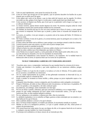 5.9 Todo eso pasó rápidamente, como pasan las noticias de un día.
5.10 Como un velero que navega por un mar agitado y que no permite descubrir las huellas de su paso
después que su quilla surcó las aguas.
5.11 Como pájaro que vuela en las alturas y que no deja señal del trayecto que ha seguido. En efecto,
moviendo sus alas, golpea el aire ligero y se abre paso y nadie puede decir por dónde pasó.
5.12 Como acontece al disparar una flecha, que el aire que se va partiendo vuelve luego a su lugar, y no
se sabe por dónde pasó.
5.13 Lo mismo nosotros, apenas hemos nacido dejamos de existir. No tenemos ninguna señal de virtud
que podamos mostrar pues nuestra propia maldad nos ha consumido.
5.14 En realidad, las ilusiones del que no cree son como rastrojos que se lleva el viento, o como espuma
que arrastra la tempestad. Son humo que se pierde y pasan como el recuerdo del huésped de un
día.
5.15 Los justos, en cambio, viven por siempre y su premio está en las manos del Señor. El Altísimo es
quien les cuida.
5.16 Del Señor recibirán el reino de la gloria y la corona hermosa, pues los protegerá con su mano y los
amparará con su brazo.
5.17 El amor celoso del Señor será su defensa y para castigar a sus enemigos armará a todas las criaturas.
5.18 Vestirá la justicia como una coraza y su casco será su juicio siempre justo.
5.19 Tomará por escudo la santidad invencible.
5.20 Afilará su fuerte ira como una espada y el universo saldrá a luchar con él contra los tontos.
5.21 Desde las nubes saldrán rayos bien disparados que darán en el blanco
5.22 como flechas de un arquero experto, y como granizadas de balas dejará sentir sobre ellos su ira.
Las olas del mar los arrasarán y los ríos los inundarán sin misericordia.
5.23 El aliento del Todopoderoso como huracán los barrerá y los expulsará. Así la maldad traerá la
destrucción sobre la tierra; la injusticia hará caer los tronos de los poderosos.
NO HAY VERDADERA SABIDURIA SIN VERDADERA RELIGION
6.1 +
Escuchen, pues, reyes y comprendan. instrúyanse los que mandan hasta los extremos de la tierra.
6.2 Ustedes que dominan a los pueblos y que están orgullosos de sus numerosos súbditos, pongan
atención.
6.3 Porque el Señor es el que les dio el poder y la realeza se la dio el Altísimo. Él les pedirá cuenta
de sus acciones y escudriñará sus intenciones.
6.4 Tal vez, siendo representantes de su poder, no han gobernado rectamente ni observado la Ley, ni
han procedido según la voluntad de Dios.
6.5 Frente a ustedes se levantará en forma terrible y súbita, porque un juicio implacable espera a los
poderosos;
6.6 el pequeño tiene disculpas y merece compasión, pero los poderosos serán castigados severamente.
6.7 Porque el Soberano, de todos no hace diferencia entre las personas y no hará caso a la grandeza. Él
creó a los grandes y a los pequeños y de todos cuida por igual;
6.8 los poderosos, sin embargo, serán examinados con más rigor.
6.9 Por eso me dirijo a ustedes, soberanos, para que conozcan la sabiduría y no se vengan abajo;
6.10 porque los que cuidan santamente las leyes santas serán reconocidos santos, y los que se dejan
instruir por ellas, en ellas también hallarán su defensa.
6.11 Por eso, aplíquense a mis palabras y afánense por ellas: ellas los instruirán.
6.12 La sabiduría resplandece y no se enturbia su fulgor, gustosa se deja contemplar por sus amantes y se
deja hallar por los que la buscan.
6.13 Ella se adelanta dándose a conocer a los que la desean.
6.14 Que si la buscas desde temprano, no tendrás que afanarte, la encontrarás sentada en su puerta.
6.15 Meditar en ella es la inteligencia perfecta, y el que se queda velando por ella, estará pronto al
amparo de preocupaciones.
6.16 Ella misma busca por todas partes los que son dignos de ella; se les aparece benévola en el camino
y, cualquier cosa que mediten, les viene al encuentro.
6.17 El principio de la sabiduría es el deseo sincero de ser instruido por ella;
 