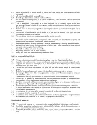 6.18 querer su inspiración es amarla; amarla es guardar sus leyes; guardar sus leyes es asegurarse la in-
mortalidad;
6.19 y la inmortalidad da cabida cerca de Dios,
6.20 de modo que el deseo de la sabiduría conduce al Reino.
6.21 Por eso, soberanos de los pueblos, si les agrada tener tronos y cetros, honren la sabiduría para reinar
eternamente.
6.22 ¿Qué es la sabiduría y cómo nació? Se lo voy a manifestar. No les esconderé ningún secreto, sino
que remontaré hasta el principio de sus orígenes, pondré su conocimiento a plena luz, sin apartarme
de la verdad.
6.23 No haré como el envidioso que guarda su ciencia para sí mismo y que nunca tendrá parte con la
sabiduría.
6.24 Al contrario; la multiplicación de los sabios es la que salva al mundo, y los reyes juiciosos
proporcionan bienestar, a sus pueblos.
6.25 Por eso, déjense instruir, por mis palabras, y de ellas sacarán provecho.
7.1 Yo mismo soy un hombre mortal, semejante a todos los demás, un descendiente del primer ser
hecho de tierra. Mi carne fue formada en el seno de mi madre.
7.2 donde en nueve meses su sangre me formó a partir del semen paterno y el placer, seguido de sueño.
7.3 Yo también, al nacer, respiré él aire común, caí en la tierra que a todos nos recibe por igual; y como
todos, mis primeros gritos fueron el llanto.
7.4 Fui criado en pañales y rodeado de cuidados.
7.5 Ningún rey entró en la vida de modo diferente;
7.6 no hay para todos sino una sola entrada y una misma salida.
Pedí y se me concedió la sabiduría
7.7 +
Por eso pedí, y se me concedió la prudencia, supliqué y me vino el espíritu de Sabiduría.
7.8 La preferí más que las coronas y tronos, considerando que toda riqueza no es nada comparada a ella.
7.9 La piedra más preciosa no la reemplaza; en su presencia todo el oro del mundo no es más que un
puñado de arena, y la plata, barro.
7.10 La,
amé más que la salud y hermosura, y la quise más que la luz del día, porque su luz no conoce
ocaso.
7.11 Todos los bienes me llegaron a la vez con ella, abundantes riquezas me trajo en su mano.
7.12 Y me alegré al tener todos éstos bienes porque me los daba la sabiduría; aunque yo no sabía que
ella me los iba a traer.
7.13 La aprendí con sencillez, y la comunico sin envidia: no quiero guardar para mí sus riquezas.
7.14 Ella es, para el hombre, un tesoro inagotable: los que la compran se atraen la amistad de Dios,
encomendados a él por los frutos que sacaron de sus enseñanzas.
7.15 Que Dios me conceda hablar con sensatez y expresar ideas dignas de los dones que recibí, puesto
que él mismo es el guía de la Sabiduría y él dirige a los sabios.
7.16 Pues nosotros y nuestras palabras estamos en sus manos, con toda nuestra inteligencia y habilidad.
7.17 Él me dio el verdadero conocimiento de lo que existe; me hizo conocer la estructura del mundo y las
propiedades de los elementos,
7.18 el principio; el fin y la mitad de los tiempos, la sucesión de los días y de las estaciones;
7.19 el avance del año y las posiciones de los astros;
7.20 la naturaleza de los animales y los instintos de las fieras, las fuerzas espirituales y los pensamientos
de los hombres, las variedades de las plantas y las propiedades de las raíces.
El reflejo de la luz eterna
7.21 +
Yo conocí todo lo que se ve y lo que está oculto, porque la Sabiduría lo hizo todo, y me lo enseñó.
7.22 En ella hay un espíritu inteligente, santo, único, múltiple, delicado, móvil, distinto, claro, puro y
que no se corrompe, amante del bien, agudo,
7.23 irrefrenable, bienhechor, amigo del hombre, firme, seguro, sereno, que puede hacer todo y observa
todo.
 