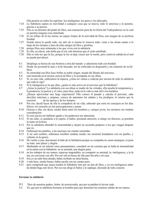 Ella penetra en todos los espíritus: los inteligentes, los puros y los delicados.
7.24 La Sabiduría supera en movilidad a cualquier cosa que se mueva, todo lo atraviesa y lo penetra,
gracias a su pureza.
7.25 Ella es un derrame del poder de Dios, una emanación pura de la Gloria del Todopoderoso en la cual
no penetra ninguna cosa manchada.
7.26 Es un reflejo de la luz eterna, un espejo limpio de la actividad de Dios, una imagen de su perfecta
bondad.
7.27 Siendo única lo puede todo, sin salir de sí misma lo renueva todo, viene a las almas santas a lo
largo de los tiempos y hace de ellas amigos de Dios y profetas,
7.28 porque Dios ama solamente a los que viven con la sabiduría.
7.29 Es ella, en efecto, más bella que el sol, más hermosa que el cielo estrellado.
7.30 Ella es más luz que la luz, porque la luz se deja vencer por la noche, pero contra la sabiduría el mal
no puede prevalecer.
8.1 Despliega su fuerza de una frontera a otra del mundo: y administra todo con bondad.
8.2 Desde mi juventud la amé y la he buscado; me he esforzado en desposarla y me enamoré de su be-
lleza.
8.3 Su intimidad con Dios hace brillar su noble origen: amada del Dueño del universo,
8.4 está instruida en la misma ciencia de Dios y lo acompaña en sus obras.
8.5 Si, en esta vida, codiciamos la riqueza, ¿cómo no vamos a codiciar por encima de todo la sabiduría
que todo lo rige?
8.6 Si la inteligencia es la que obra, ¿quién es más activa en el universo que la Sabiduría?
8.7 ¿Amas la justicia? La sabiduría con sus obras es madre de las virtudes, ella enseña la temperancia y
la prudencia; la justicia y el valor; pues bien, nada en la vida es más útil a los hombres.
8.8 ¿Deseas aprovechar una larga experiencia? Ella conoce el pasado y calcula el porvenir, sabe
descifrar máximas y enigmas, conoce de antemano las señales y los prodigios, lo mismo que la
sucesión de las épocas y de los tiempos.
8.9 Por eso, decidí hacer de ella la compañera de mi vida, sabiendo que sería mi consejera en los días
felices, mi consuelo en mis preocupaciones y penas.
8.10 Gracias a ella, me decía, tendré fama entre los hombres y, aunque joven, los ancianos me tendrán
consideración.
8.11 En mis juicios me hallarán agudo y los poderosos me admirarán.
8.12 Si me callo, se quedarán a la espera; si hablo, prestarán atención; si alargo mi discurso, se pondrán
la mano en la boca.
8.13 Por la sabiduría obtendré la inmortalidad y dejaré un recuerdo perpetuo a los que vengan después
que yo.
8.14 Gobernaré los pueblos, y las naciones me estarán sometidas.
8.15 A mi solo nombre, soberanos temibles tendrán miedo; me mostraré bondadoso con mi pueblo, y
valiente en la guerra.
8.16 De vuelta a casa, descansaré al lado de la Sabiduría porque su compañía no causa amargura, ni pena
su trato, sino placer y alegría.
8.17 Meditando en mi interior estos pensamientos, consideré en mi corazón que se halla la inmortalidad
en la unión con la Sabiduría: en su amistad, una alegría pura;
8.18 en los trabajos de sus manos, riquezas inagotables; en compartir su amistad, la. inteligencia, y la fa
ma, en conversar con ella. Por eso salí en busca de ella para llevarla a mi casa.
8.19 Era yo un niño bien dotado, había recibido un alma buena,
8.20 o más bien, siendo bueno, había nacido con un cuerpo puro;
8.21 pero comprendí que nunca tendría la Sabiduría sino por un don de Dios, y ya era inteligencia saber
de dónde llega este favor. Por eso me dirigí al Señor y le supliqué, diciendo de todo corazón:
Envíame tu sabiduría
9.1 +
Dios de nuestros padres, Señor de misericordia, que por tu palabra lo hiciste todo.
9.2 Tú, que por tu sabiduría formaste al hombre para que dominara las criaturas salidas de tus manos,
 