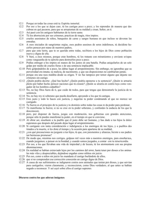 12.1 Porque en todas las cosas está tu Espíritu inmortal.
12.2 Por eso a los que se dejan caer, tú los castigas poco a poco; y los reprendes de manera que des
cubran en qué pecaron, para que se arrepientan de su maldad y crean, Señor, en ti.
12.3 Así pasó con los antiguos habitantes de tu tierra santa.
12.4 Tú los aborreciste por sus crímenes, practicas de magia, ritos impíos;
12.5 crueles asesinatos de niños, banquetes de carne y sangre humana en que incluso se devoran las
entrañas.
12.6 A esos iniciados de sangrientas orgías, esos padres asesinos de seres indefensos, tú decidiste ha-
cerlos perecer por mano de nuestros padres,
12.7 para que esta tierra, que te es querida entre todas, recibiera a los hijos de Dios como población
nueva y digna de ella.
12.8 Y bien, a ésos mismos, porque eran hombres, tú los trataste con miramientos y enviaste avispas
como vanguardia de tu ejército para destruirlos poco a poco.
12.9 Podías entregar a los impíos en manos de los justos en una batalla. Podías aniquilarlos de un solo
golpe por medio de crueles fieras o de una sentencia implacable.
12.10 Pero golpeándolos de a poco, les dabas lugar al arrepentimiento. Sin embargo, no ignorabas que su
perversidad era innata; su malicia, de nacimiento, y que sus disposiciones no cambiarían jamás;
12.11 porque era una raza maldita desde su origen. Y no fue tampoco por temor alguno que dejaste sus
crímenes sin castigo.
12.12 ¿Quién podría decirte: ¿Qué has hecho? ¿Quién podría oponerse a tu sentencia? ¿Quién te armaría
pleito por haber hecho perecer naciones que tú creaste? ¿Quién se alzaría en contra tuya como ven-
gador de los hombres culpables?
12.13 No, no hay Dios fuera de ti, que cuide de todos, para que tengas que demostrarle la justicia de tu
sentencia.
12.14 No, no hay rey ni soberano que pueda desafiarte, apoyando a los que tú castigas.
12.15 Eres justo y todo lo haces con justicia, y negarías tu poder condenando al que no merece ser
castigado.
12.16 Tu fuerza es el principio de tu justicia y tu dominio sobre todas las cosas te da poder para perdonar.
12.17 Tú manifiestas tu fuerza; si no se cree en tu poder soberano, y confundes la audacia de los que la
desconocen;
12.18 pero, por disponer de fuerza, juzgas con moderación, nos gobiernas con grandes atenciones,
porque sólo tú puedes manifestar tu poder, en el tiempo en que te conviene.
12.19 Al obrar así, enseñaste a tu pueblo que el justo debe ser humano, y has dado a tus hijos la dulce
esperanza que después del pecado dejas lugar al arrepentimiento.
12.20 Si castigaste con tanta consideración e indulgencia a los enemigos de tus hijos, y a pueblos des
tinados a la muerte, si les diste el tiempo y la ocasión para apartarse de su maldad,
12.21 ¿con qué precauciones no juzgaste a tus hijos, tú que, con juramentos y alianzas, hiciste a sus padres
tan hermosas promesas?
12.22 De modo que, mientras nos corriges, golpeas mil veces más a nuestros enemigos, para enseñarnos,
cuando juzgamos; a pensar en tu bondad, y cuando somos juzgados, a contar con tu misericordia.
12.23 Por eso, a los que llevaban una vida de impiedad y de locura, tú los atormentaste con sus propias
abominaciones.
12.24 En realidad se habían extraviado lejos por los caminos del error, hasta tener por dioses a los anima-
les más viles y despreciables, dejándose engañar como niñitos sin juicio.
12.25 Por eso, como a niños sin juicio les mandaste el castigo burlándote de ellos,
12.26 que si no comprenden esa corrección conocerán un castigo digno de Dios.
12.27 A causa de sus sufrimientos se indignaron contra esos animales que tenían por dioses, y que servían
para castigarlos; vieron claramente, y reconocieron, como Dios verdadero, al que antes se habían
negado a reconocer. Y así cayó sobre ellos el castigo supremo.
Discurso contra los que adoran imágenes
 