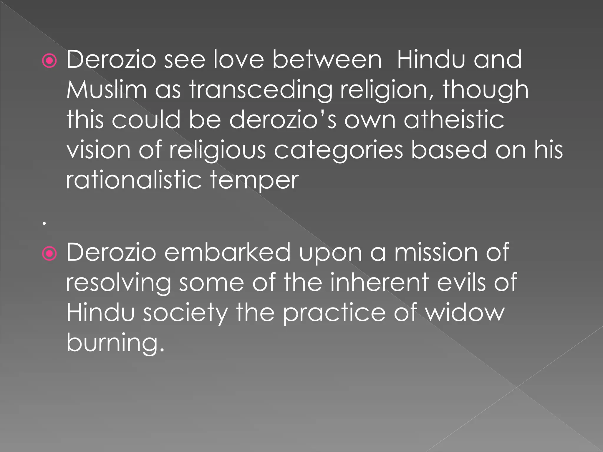  Derozio see love between Hindu and 
Muslim as transceding religion, though 
this could be derozio’s own atheistic 
vision of religious categories based on his 
rationalistic temper 
. 
 Derozio embarked upon a mission of 
resolving some of the inherent evils of 
Hindu society the practice of widow 
burning. 
 