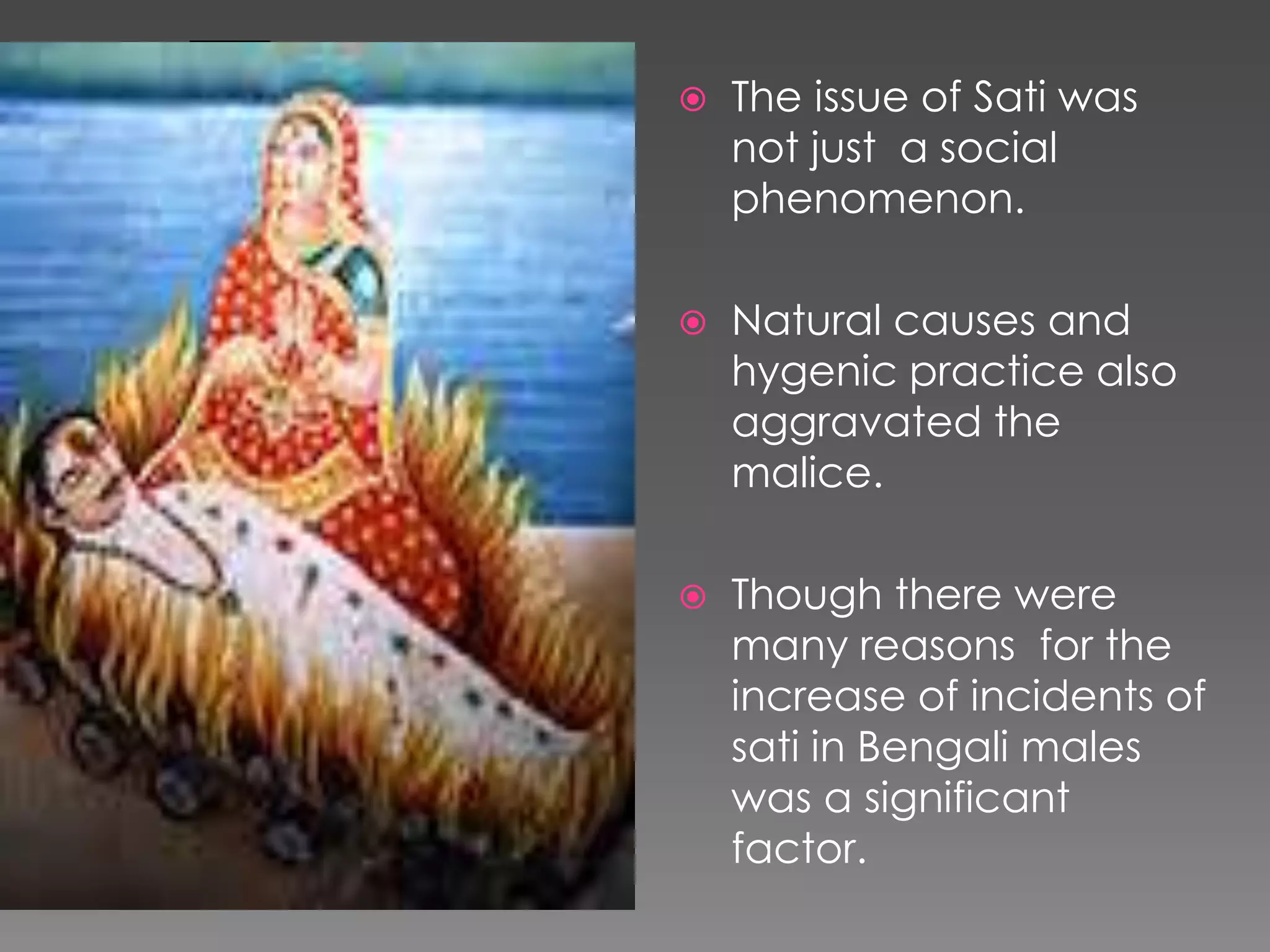  The issue of Sati was 
not just a social 
phenomenon. 
 Natural causes and 
hygenic practice also 
aggravated the 
malice. 
 Though there were 
many reasons for the 
increase of incidents of 
sati in Bengali males 
was a significant 
factor. 
 