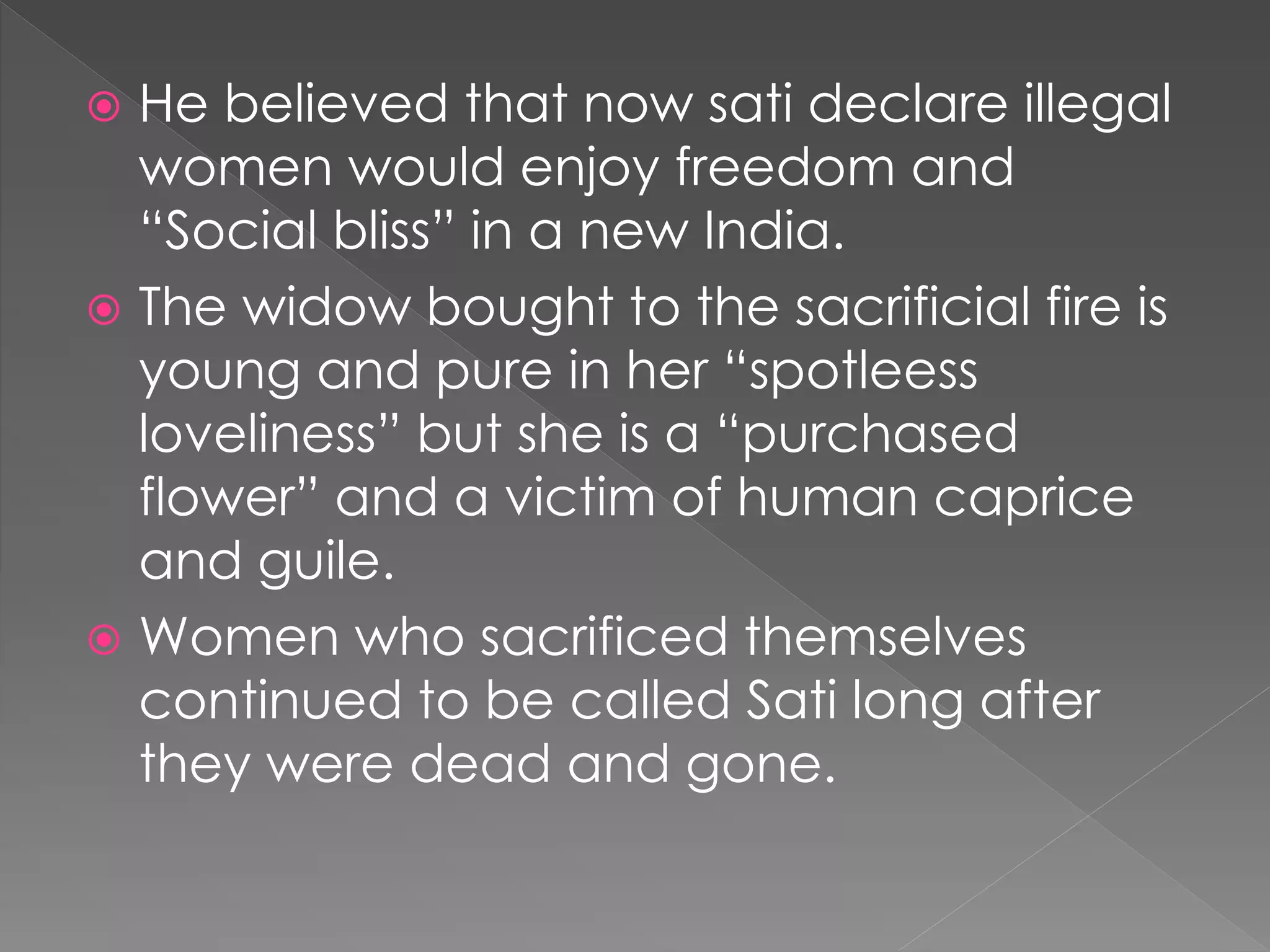  He believed that now sati declare illegal 
women would enjoy freedom and 
“Social bliss” in a new India. 
 The widow bought to the sacrificial fire is 
young and pure in her “spotleess 
loveliness” but she is a “purchased 
flower” and a victim of human caprice 
and guile. 
 Women who sacrificed themselves 
continued to be called Sati long after 
they were dead and gone. 
 