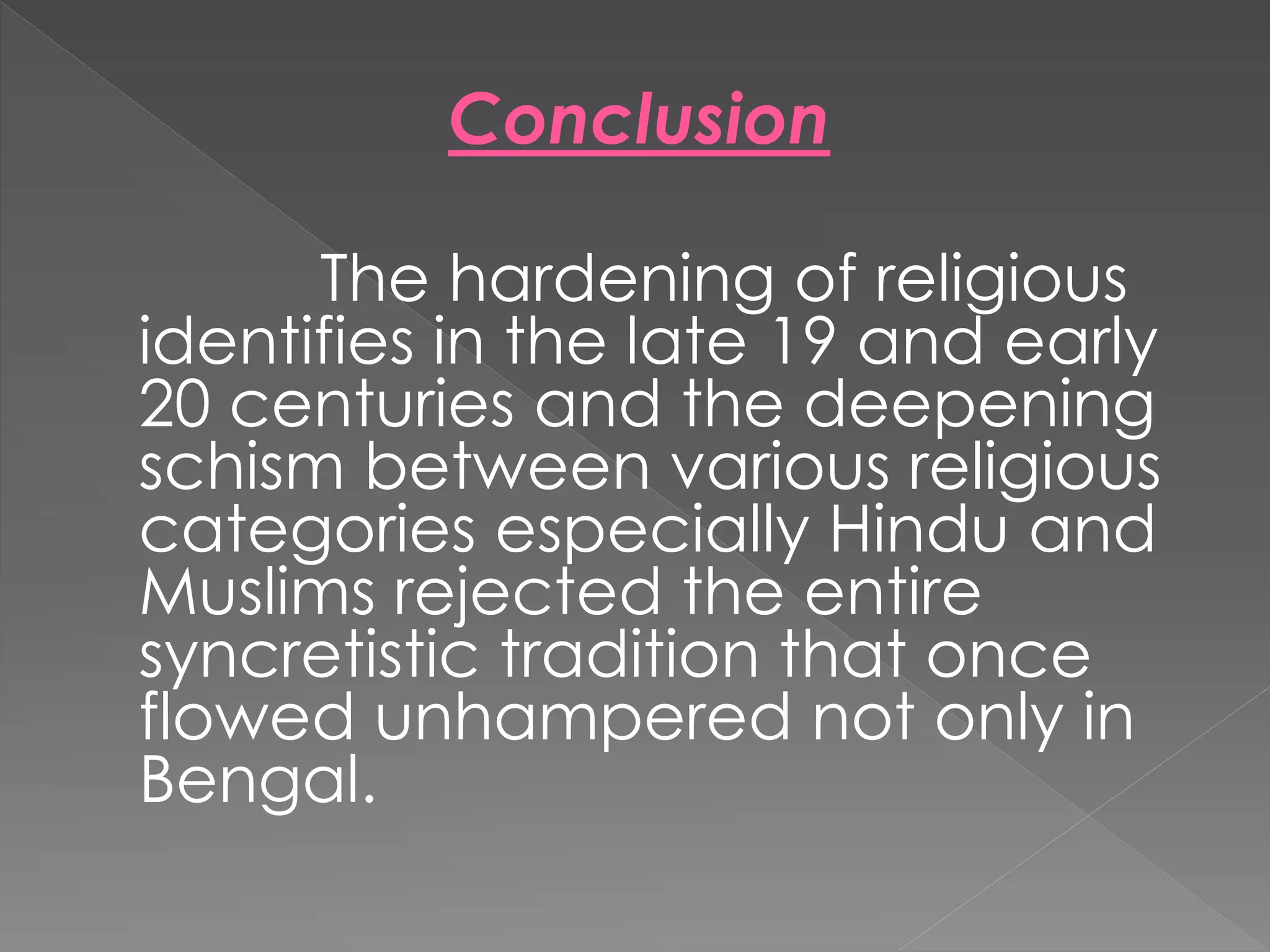 Conclusion 
The hardening of religious 
identifies in the late 19 and early 
20 centuries and the deepening 
schism between various religious 
categories especially Hindu and 
Muslims rejected the entire 
syncretistic tradition that once 
flowed unhampered not only in 
Bengal. 
 