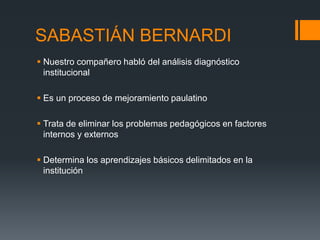 SABASTIÁN BERNARDI
 Nuestro compañero habló del análisis diagnóstico
institucional
 Es un proceso de mejoramiento paulatino
 Trata de eliminar los problemas pedagógicos en factores
internos y externos
 Determina los aprendizajes básicos delimitados en la
institución
 