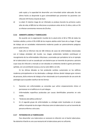 cada sujeto y la capacidad de desarrollar una inmunidad celular adecuada. De este
último hecho se desprende la gran vulnerabilidad que presentan los pacientes con
infección VIH frente al bacilo de Koch.
d) La edad. El máximo riesgo de ser infectado se produce durante los primeros cuatro
años de vida; el 80% de las infecciones se producen antes de los 15 años y sólo un 5%
se infectan convivientes menores de 20 años.
2.2.6 AMBIENTE LABORAL Y TUBERCULOSIS
De acuerdo con la organización mundial de la salud entre el 60 al 70% de todos los
hombres adultos y entre el 30 al 60% de las mujeres adultas están fuera de su hogar. El lugar
de trabajo aún en sociedades relativamente modernas puede ser potencialmente peligroso
para la salud humana.
Cada año se informan más de 100 millones de casos de enfermedades relacionadas
con el trabajo alrededor del mundo. Los riesgos ambientales también contribuyen al
resurgimiento de las enfermedades infecciosas y acarreadas por portadores tal es el ejemplo
de la tuberculosis la cual es causada por una bacteria que se transmite de persona a persona
cuyas tasas de infección a menudo se ven elevadas en ambientes donde la gente permanece
apiñada, con una ventilación escasa y una luz solar débil o sin ella.
En las últimas décadas se han producido cambios sustanciales en los edificios
modernos principalmente en los destinados a albergar oficinas donde trabajan gran número
de personas, dicho entorno de trabajo se han relacionado con la presentación de una serie de
patologías que se pueden clasificar de tres formas:
1. Pacientes con enfermedades ya conocidas que sufren empeoramiento clínico al
permanecer en el edificio en el cual trabajan.
2. Enfermedades específicas producidas por causas identificables presentes en este
medio.
3. “Síndrome del edificio enfermo”.
4. En el segundo grupo de enfermedades su etiología están localizadas en el propio
edificio incluyendo las de origen infeccioso como la tuberculosis la cual se transmite de
persona enferma a otra sana.
2.2.7 PATOGENIA DE LA TUBERCULOSIS
Para desarrollar una tuberculosis es necesaria la infección con el bacilo tuberculoso.
No obstante el bacilo es una cusa necesaria de la tuberculosos pero no suficiente.
 