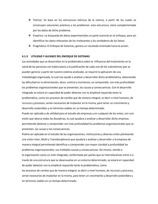  Teórico: Se basa en las estructuras teóricas de la ciencia, a partir de las cuales se
construyen soluciones prácticas a los problemas: esta estructura, viene complementada
por los datos de dicho problema.
 Empírico: La búsqueda de datos experimentales es parte esencial en el enfoque, para así
identificar los datos relevantes de los irrelevantes y los verdaderos de los falsos.
 Pragmático: El Enfoque de Sistemas, genera un resultado orientado hacia la acción.
4.1.3 UTILIDAD Y ALCANCE DEL ENFOQUE DE SISTEMAS
Las actividades que se desarrollan en la problemática sobre la Influencia del tratamiento en la
salud de las personas con tuberculosis y la justificación de cada uno de los subsistemas que se
pueden generar a partir de nuestro sistema analizado, se requirió la aplicación de una
metodología organizada, la cual nos ayudó a analizar y desarrollar dicho problemática, observando
las dificultad en la alimentación, dosis, control y monitoreo, se comprendió con más profundidad
los problemas organizacionales que se presentan, las causas y consecuencias. Con el desarrollo
integrado se estará en capacidad de poder detectar con la amplitud requerida tanto la
problemática, como los procesos de cambio que de manera integral, es decir a nivel humano, de
recursos y procesos, serían necesarios de implantar en la misma, para tener un crecimiento y
desarrollo sostenibles y en términos viables en un tiempo determinado.
Puede ser aplicado y de utilidad para el estudio de empresas y en cualquier de los entes, con una
visión que abarca todas las disciplinas, la cual ayudara a analizar y desarrollar dicha empresa,
permitiendo detectar y comprender con más profundidad los problemas organizacionales que se
presentan, las causas y las consecuencias.
Podría ser aplicado en el estudio de las organizaciones, instituciones y diversos entes planteando
una visión Inter, Multi y Transdisciplinaria que ayudará a analizar y desarrollar a la empresa de
manera integral permitiendo identificar y comprender con mayor claridad y profundidad los
problemas organizacionales, sus múltiples causas y consecuencias. Así mismo, viendo a
la organización como un ente integrado, conformada por partes que se interrelacionan entre sí a
través de una estructura que se desenvuelve en un entorno determinado, se estará en capacidad
de poder detectar con la amplitud requerida tanto la problemática, como
los procesos de cambio que de manera integral, es decir a nivel humano, de recursos y procesos,
serían necesarios de implantar en la misma, para tener un crecimiento y desarrollo sostenibles y
en términos viables en un tiempo determinado.
 