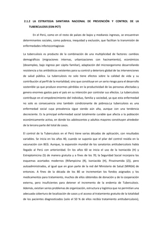 2.1.2 LA ESTRATEGIA SANITARIA NACIONAL DE PREVENCIÓN Y CONTROL DE LA
TUBERCULOSIS (ESN-PCT)
En el Perú, como en el resto de países de bajos y medianos ingresos, se encuentran
determinantes sociales, como pobreza, inequidad y exclusión, que facilitan la transmisión de
enfermedades infectocontagiosas
La tuberculosis es producto de la combinación de una multiplicidad de factores: cambios
demográficos (migraciones internas, urbanizaciones con hacinamiento), económicos
(desempleo, bajo ingreso per cápita familiar), adaptación del microorganismo desarrollando
resistencia a los antibióticos existentes para su control y deterioro global de las intervenciones
de salud pública. La tuberculosis no solo tiene efectos sobre la calidad de vida y su
contribución al perfil de la mortalidad, sino que constituye en un serio riesgo para el desarrollo
sostenible ya que produce enormes pérdidas en la productividad de las personas afectadas y
genera enormes gastos para el país en su intención por controlar sus efectos. La tuberculosis
contribuye en el empobrecimiento del individuo, familia y sociedad, ya que esta enfermedad
no solo es consecuencia sino también condicionante de pobreza.La tuberculosis es una
enfermedad social cuya prevalencia sigue siendo aún alta, aunque con una tendencia
decreciente. Es la principal enfermedad social totalmente curable que afecta a la población
económicamente activa, en donde los adolescentes y adultos mayores constituyen alrededor
de la tercera parte del total de casos.
El control de la Tuberculosis en el Perú tiene varias décadas de aplicación, con resultados
variables. Se inicia en los años 40, cuando se suponía que el pilar del control residía en la
vacunación con BCG. Aunque, la expansión mundial de los sanatorios antituberculosis había
llegado al Perú con anterioridad. En los años 60 se inicia el uso de la Isoniacida (H) y
Estreptomicina (S) de manera gratuita y a fines de los 70, la Seguridad Social incorpora los
esquemas acortados modernos (Rifampicina (R), Isoniacida (H), Pirazinamida (Z)), pero
autoadministrados, al igual que en gran parte de la red del Ministerio de Salud (MINSA) de
entonces. A fines de la década de los 80 se incrementan los fondos asignados y los
medicamentos para tratamiento, muchos de ellos obtenidos de donación y de la cooperación
externa, pero insuficientes para detener el incremento de la endemia de Tuberculosis.
Además, existían serios problemas de organización, estructura y logística que no permitían una
adecuada cobertura de localización de casos y el acceso al tratamiento gratuito de la totalidad
de los pacientes diagnosticados (solo el 50 % de ellos recibía tratamiento antituberculosis),
 