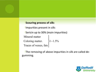 Scouring process of silk:
Impurities present in silk:
Sericin up to 30% (main impurities)
The removing of above impurities in silk are called de-
gumming.
Mineral matter
Coloring matter. 1 1.5%
Traces of waxes, fats


−


 