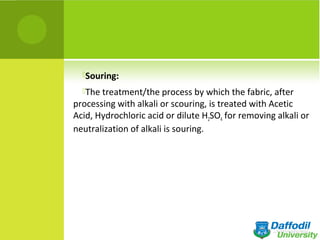 Souring:
The treatment/the process by which the fabric, after
processing with alkali or scouring, is treated with Acetic
Acid, Hydrochloric acid or dilute H2SO4 for removing alkali or
neutralization of alkali is souring.
 