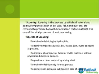 Scouring: Scouring is the process by which all natural and
additive impurities such as oil, wax, fat, hand dust etc. are
removed to produce hydrophilic and clean textile material. It is
one of the vital processes of wet processing.
Objects of Scouring:
To make the fabric highly hydrophilic.
To remove impurities such as oils, waxes, gum, husks as nearly
as possible.
To increase absorbency of fabric or textile materials without
physical and chemical damage.
To produce a clean material by adding alkali.
To make the fabric ready for next process.
To remove non-cellulosic substance in case of cotton.
 