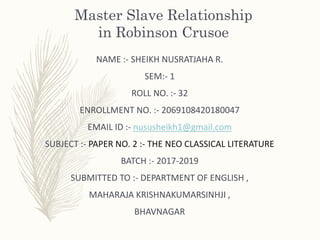 Master Slave Relationship
in Robinson Crusoe
NAME :- SHEIKH NUSRATJAHA R.
SEM:- 1
ROLL NO. :- 32
ENROLLMENT NO. :- 2069108420180047
EMAIL ID :- nususheikh1@gmail.com
SUBJECT :- PAPER NO. 2 :- THE NEO CLASSICAL LITERATURE
BATCH :- 2017-2019
SUBMITTED TO :- DEPARTMENT OF ENGLISH ,
MAHARAJA KRISHNAKUMARSINHJI ,
BHAVNAGAR
 