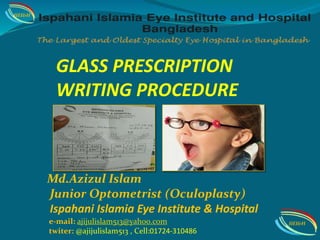 GLASS PRESCRIPTION
WRITING PROCEDURE
Md.Azizul Islam
Junior Optometrist (Oculoplasty)
Ispahani Islamia Eye Institute & Hospital
IIEI&H
IIEI&He-mail: ajijulislam513@yah00.com
twiter: @ajijulislam513 , Cell:01724-310486
 