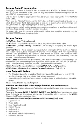 9
Access Code Programming
In addition to the Master Access Code, you can program up to 47 additional User Access codes.
Press , plus your Master Access Code. The Program or System indicator will begin to flash, and
the Armed ( ) indicator will turn on.
Enter the 2-digit number to be programmed (i.e. 06 for user access code 6; enter 40 for the Master
Access Code).
When using the PK5500/RFK5500, use the keys to find the specific code and press to
select. Enter the new 4 or 6-digit access code, or press to erase it. When programming is com-
plete, enter another 2-digit code to program or press to exit.
For systems using multiple partitions/areas, access codes can be assigned to specific or multiple parti-
tions/areas. Please contact your alarm company for details.
The access codes have programmable attributes which allow zone bypassing, remote access using
the ESCORT5580TC or one-time use activation.
Access Codes
[,][5][Master Code] (when disarmed)
The [,][5] User’s Programming command is used to program additional access codes.
Master Code (Access Code 40) - The Master Code can only be changed by the Installer, if pro-
grammed.
Supervisor Codes - These codes are always valid when entering the User Code Program-
ming section. However, these codes can only program additional codes which have equal or lesser
attributes. Once programmed, the Supervisor Codes receive the Master Code’s attributes. These
attributes are changeable. Any User Code can be made a supervisor code by enabeling User Code
Attribute 1 (please see below for details).
Duress Codes - Duress codes are standard User Codes that will transmit the Duress Reporting Code
whenever the code is entered to perform any function on the system. Any User Code can be made a
Duress Code by enabeling User Code Attribute 2 (please see below for details).
NOTE: Duress codes are not valid when entering [,][5], [,][6] or [,][8] sections.
NOTE: Access codes cannot be programmed as a duplicate or as a “Code +/- 1”.
User Code Attributes
1. The default attributes of a new code will be the attributes of the code used to enter
whether it is a new code or an existing code being programmed.
2. System Master (Code 40) has Partition Access for all partitions, as well as Attributes 3-4 ON by
default.
NOTE: These attributes are not changeable.
Inherent Attributes (all codes except installer and maintenance)
Arm / Disarm - Any Access Code with Partition Access enabled will be valid for arming and disarming
that partition.
Command Outputs ([,][7][1], [,][7][2], [,][7][3], and [,][7][4]) - If these outputs require
Access Code entry, any Access Code with Partition Access will be valid for performing the [,][7][1-
4][Access Code] functions on that partition.
Programmable Attributes ([,][5][Master/Supervisor Code][99][Code])
1. Supervisor Code
2. Duress Code
3. Zone Bypassing Enabled
4. ESCORT Access
5. For Future Use
6. For Future Use
7. Bell Squawk upon Arming/Disarming
8. One Time Use Code
 