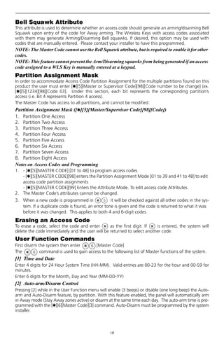 10
Bell Squawk Attribute
This attribute is used to determine whether an access code should generate an arming/disarming Bell
Squawk upon entry of the code for Away arming. The Wireless Keys with access codes associated
with them may generate Arming/Disarming Bell squawks. If desired, this option may be used with
codes that are manually entered. Please contact your installer to have this programmed.
NOTE: The Master Code cannot use the Bell Squawk attribute, but is required to enable it for other
codes.
NOTE: This feature cannot prevent the Arm/Disarming squawks from being generated if an access
code assigned to a WLS Key is manually entered at a keypad.
Partition Assignment Mask
In order to accommodate Access Code Partition Assignment for the multiple partitions found on this
product the user must enter [,][5][Master or Supervisor Code][98][Code number to be change] (ex.
[,][5][1234][98][Code 03]. Under this section, each bit represents the corresponding partition’s
access (i.e. Bit 4 represents Partition 4 access).
The Master Code has access to all partitions, and cannot be modified.
Partition Assignment Mask ([,][5][Master/Supervisor Code][98][Code])
1. Partition One Access
2. Partition Two Access
3. Partition Three Access
4. Partition Four Access
5. Partition Five Access
6. Partition Six Access
7. Partition Seven Access
8. Partition Eight Access
Notes on Access Codes and Programming
1. - [,][5][MASTER CODE] [01 to 48] to program access codes
- [,][5][MASTER CODE][98] enters the Partition Assignment Mode [01 to 39 and 41 to 48] to edit
access code partition assignments
- [,][5][MASTER CODE][99] Enters the Attribute Mode. To edit access code Attributes.
2. The Master Code’s attributes cannot be changed.
3. When a new code is programmed in it will be checked against all other codes in the sys-
tem. If a duplicate code is found, an error tone is given and the code is returned to what it was
before it was changed. This applies to both 4 and 6-digit codes.
Erasing an Access Code
To erase a code, select the code and enter as the first digit. If is entered, the system will
delete the code immediately and the user will be returned to select another code.
User Function Commands
First disarm the system then enter [Master Code]
The command is used to gain access to the following list of Master functions of the system.
[1] Time and Date
Enter 4 digits for 24 Hour System Time (HH-MM). Valid entries are 00-23 for the hour and 00-59 for
minutes.
Enter 6 digits for the Month, Day and Year (MM-DD-YY)
[2] Auto-arm/Disarm Control
Pressing [2] while in the User Function menu will enable (3 beeps) or disable (one long beep) the Auto-
arm and Auto-Disarm feature, by partition. With this feature enabled, the panel will automatically arm
in Away mode (Stay Away zones active) or disarm at the same time each day. The auto-arm time is pro-
grammed with the [,][6][Master Code][3] command. Auto-Disarm must be programmed by the system
installer.
 