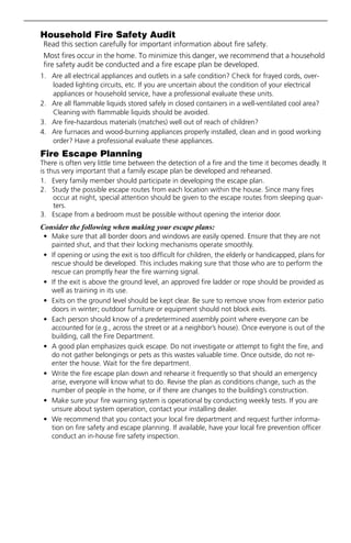Household Fire Safety Audit
Read this section carefully for important information about fire safety.
Most fires occur in the home. To minimize this danger, we recommend that a household
fire safety audit be conducted and a fire escape plan be developed.
1. Are all electrical appliances and outlets in a safe condition? Check for frayed cords, over-
loaded lighting circuits, etc. If you are uncertain about the condition of your electrical
appliances or household service, have a professional evaluate these units.
2. Are all flammable liquids stored safely in closed containers in a well-ventilated cool area?
Cleaning with flammable liquids should be avoided.
3. Are fire-hazardous materials (matches) well out of reach of children?
4. Are furnaces and wood-burning appliances properly installed, clean and in good working
order? Have a professional evaluate these appliances.
Fire Escape Planning
There is often very little time between the detection of a fire and the time it becomes deadly. It
is thus very important that a family escape plan be developed and rehearsed.
1. Every family member should participate in developing the escape plan.
2. Study the possible escape routes from each location within the house. Since many fires
occur at night, special attention should be given to the escape routes from sleeping quar-
ters.
3. Escape from a bedroom must be possible without opening the interior door.
Consider the following when making your escape plans:
• Make sure that all border doors and windows are easily opened. Ensure that they are not
painted shut, and that their locking mechanisms operate smoothly.
• If opening or using the exit is too difficult for children, the elderly or handicapped, plans for
rescue should be developed. This includes making sure that those who are to perform the
rescue can promptly hear the fire warning signal.
• If the exit is above the ground level, an approved fire ladder or rope should be provided as
well as training in its use.
• Exits on the ground level should be kept clear. Be sure to remove snow from exterior patio
doors in winter; outdoor furniture or equipment should not block exits.
• Each person should know of a predetermined assembly point where everyone can be
accounted for (e.g., across the street or at a neighbor’s house). Once everyone is out of the
building, call the Fire Department.
• A good plan emphasizes quick escape. Do not investigate or attempt to fight the fire, and
do not gather belongings or pets as this wastes valuable time. Once outside, do not re-
enter the house. Wait for the fire department.
• Write the fire escape plan down and rehearse it frequently so that should an emergency
arise, everyone will know what to do. Revise the plan as conditions change, such as the
number of people in the home, or if there are changes to the building’s construction.
• Make sure your fire warning system is operational by conducting weekly tests. If you are
unsure about system operation, contact your installing dealer.
• We recommend that you contact your local fire department and request further informa-
tion on fire safety and escape planning. If available, have your local fire prevention officer
conduct an in-house fire safety inspection.
 