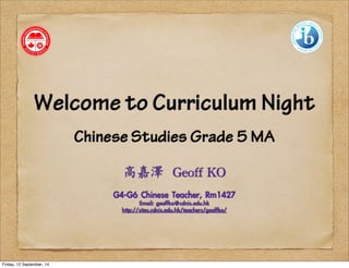 Welcome to Curriculum Night 
Chinese Studies Grade 5 MA 
高嘉澤 
Geoff 
KO 
G4-G6 Chinese Teacher, Rm1427 
Email: geoffko@cdnis.edu.hk 
http://sites.cdnis.edu.hk/teachers/geoffko/ 
Friday, 12 September, 14 
 