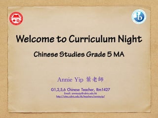 Welcome to Curriculum Night 
! 
Chinese Studies Grade 5 MA 
! 
Annie 
Yip 
葉老師 
! 
G1,2,5,6 Chinese Teacher, Rm1427 
Email: annieyip@cdnis.edu.hk 
http://sites.cdnis.edu.hk/teachers/annieyip/ 
 