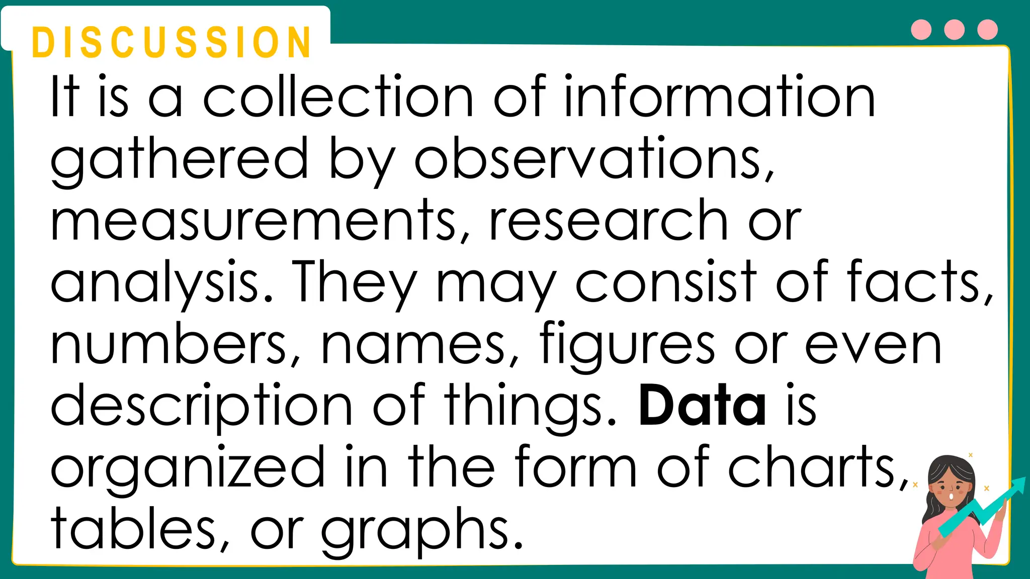 D I S C U S S I O N
It is a collection of information
gathered by observations,
measurements, research or
analysis. They may consist of facts,
numbers, names, figures or even
description of things. Data is
organized in the form of charts,
tables, or graphs.
 