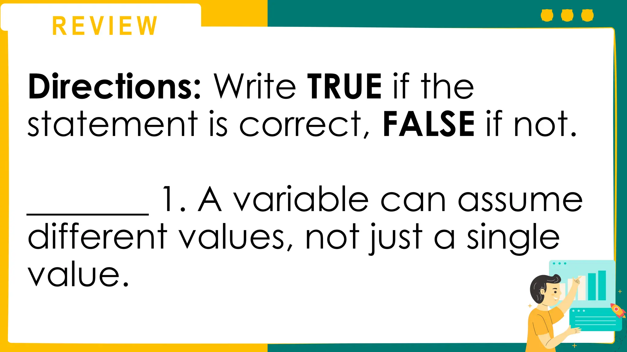 R E V I E W
Directions: Write TRUE if the
statement is correct, FALSE if not.
_______ 1. A variable can assume
different values, not just a single
value.
 