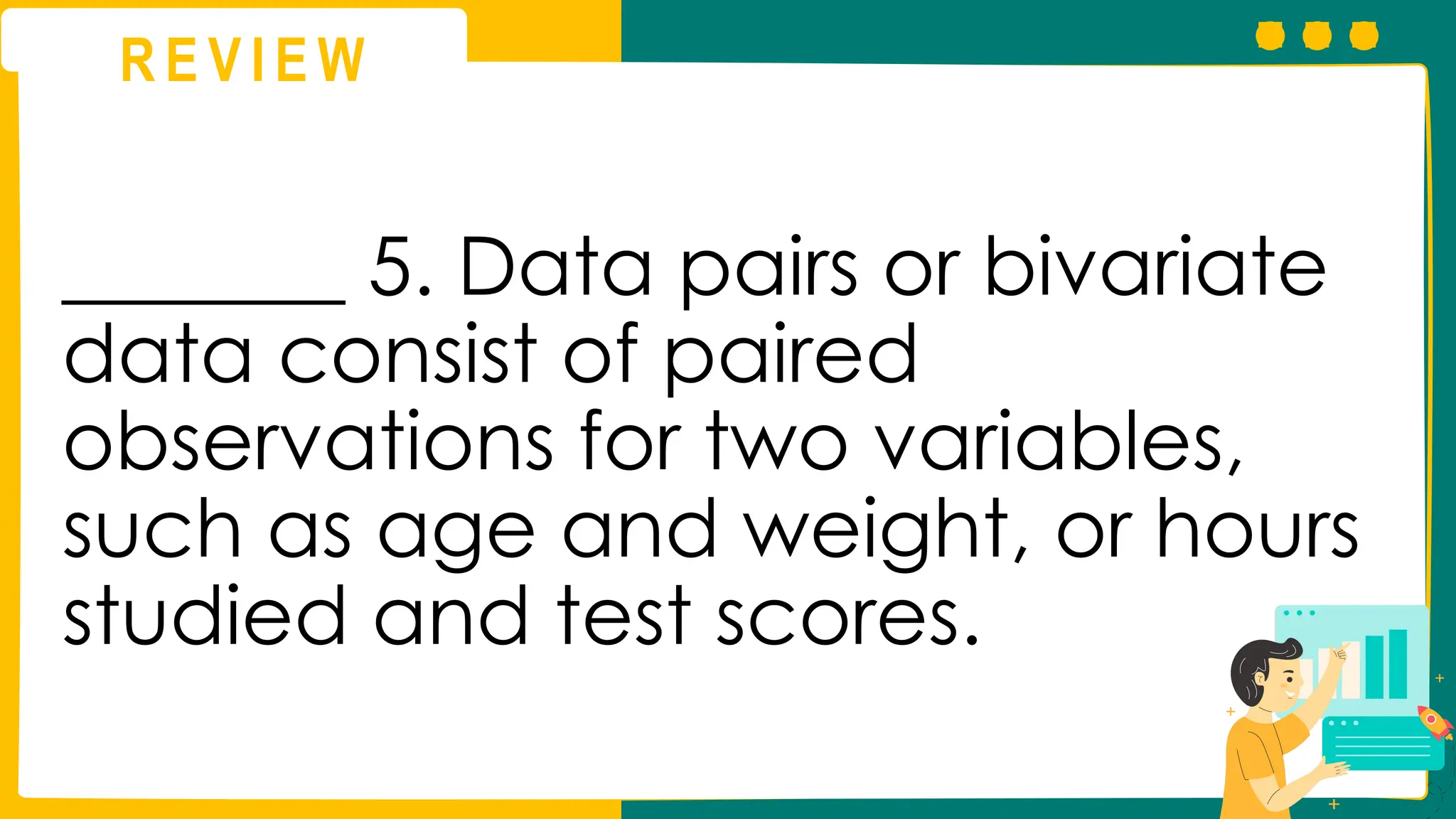 R E V I E W
_______ 5. Data pairs or bivariate
data consist of paired
observations for two variables,
such as age and weight, or hours
studied and test scores.
 