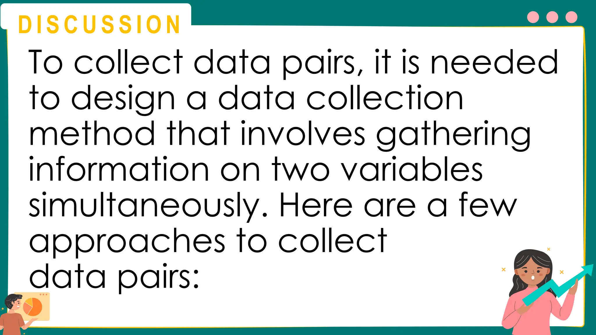 D I S C U S S I O N
To collect data pairs, it is needed
to design a data collection
method that involves gathering
information on two variables
simultaneously. Here are a few
approaches to collect
data pairs:
 