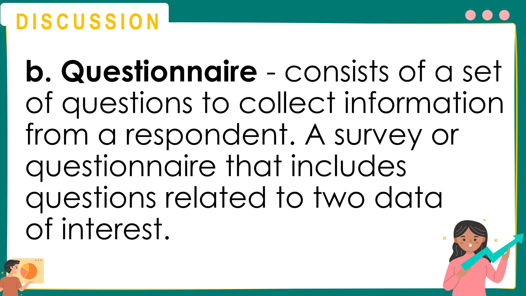 D I S C U S S I O N
b. Questionnaire - consists of a set
of questions to collect information
from a respondent. A survey or
questionnaire that includes
questions related to two data
of interest.
 