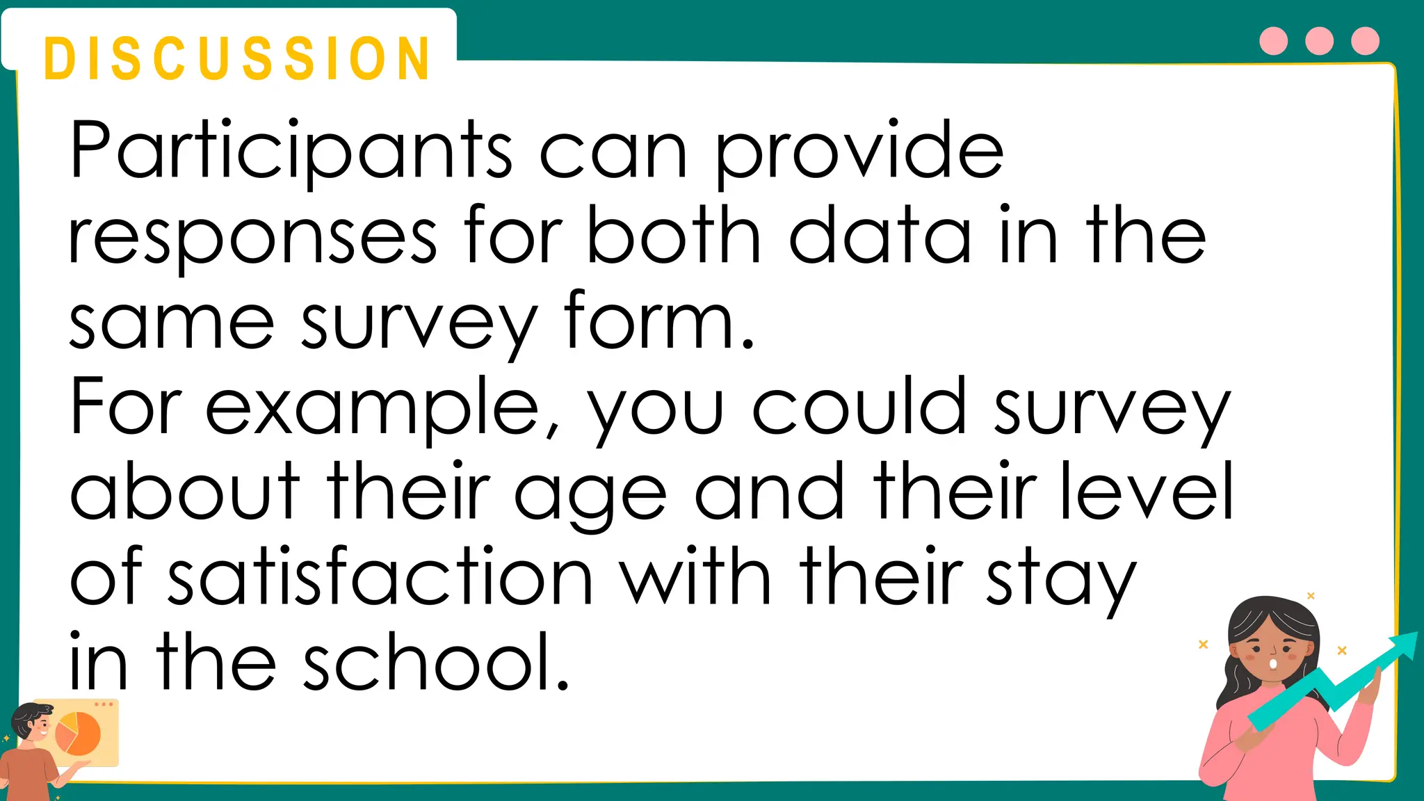 D I S C U S S I O N
Participants can provide
responses for both data in the
same survey form.
For example, you could survey
about their age and their level
of satisfaction with their stay
in the school.
 