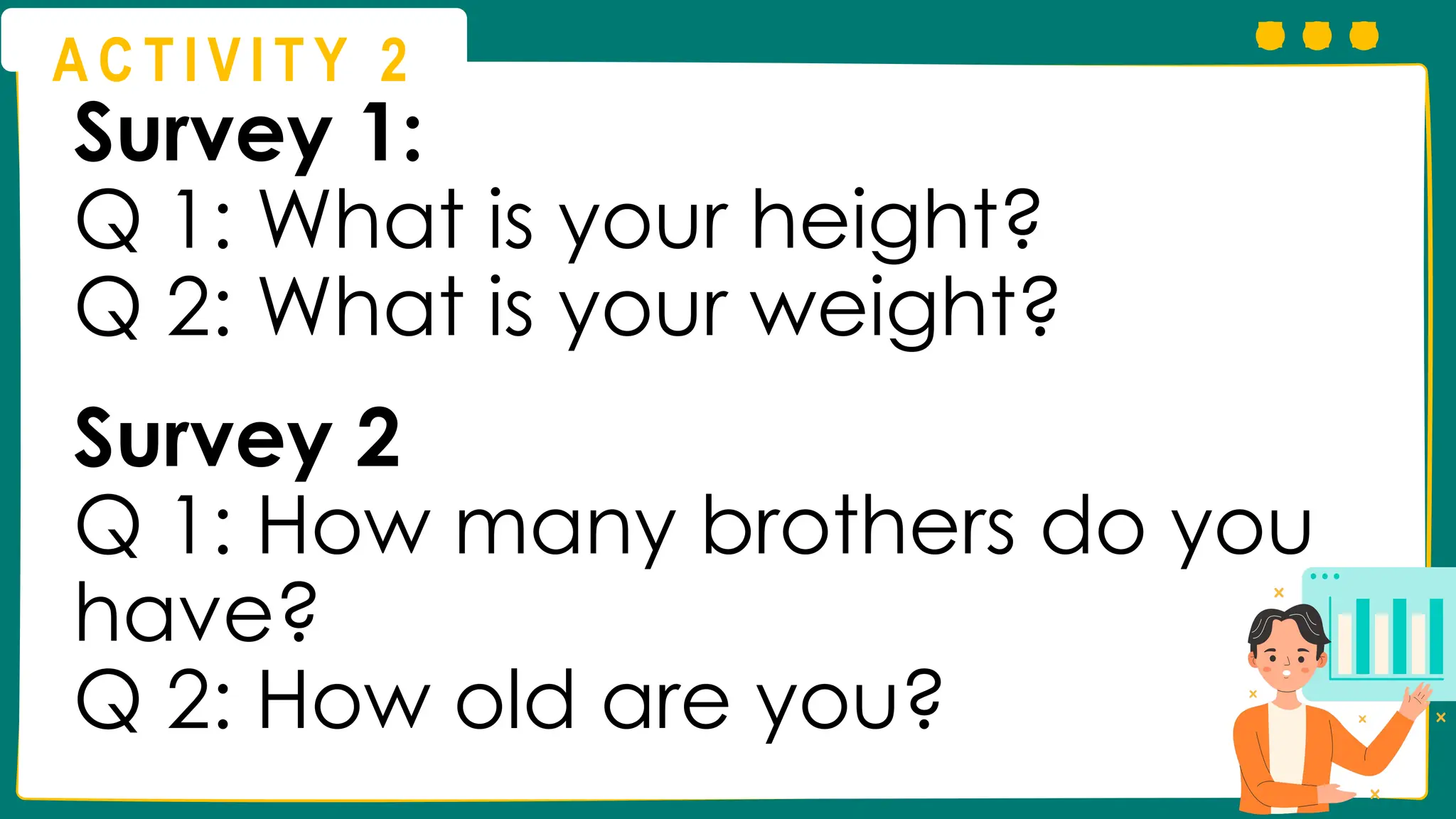 A C T I V I T Y 2
Survey 1:
Q 1: What is your height?
Q 2: What is your weight?
Survey 2
Q 1: How many brothers do you
have?
Q 2: How old are you?
 
