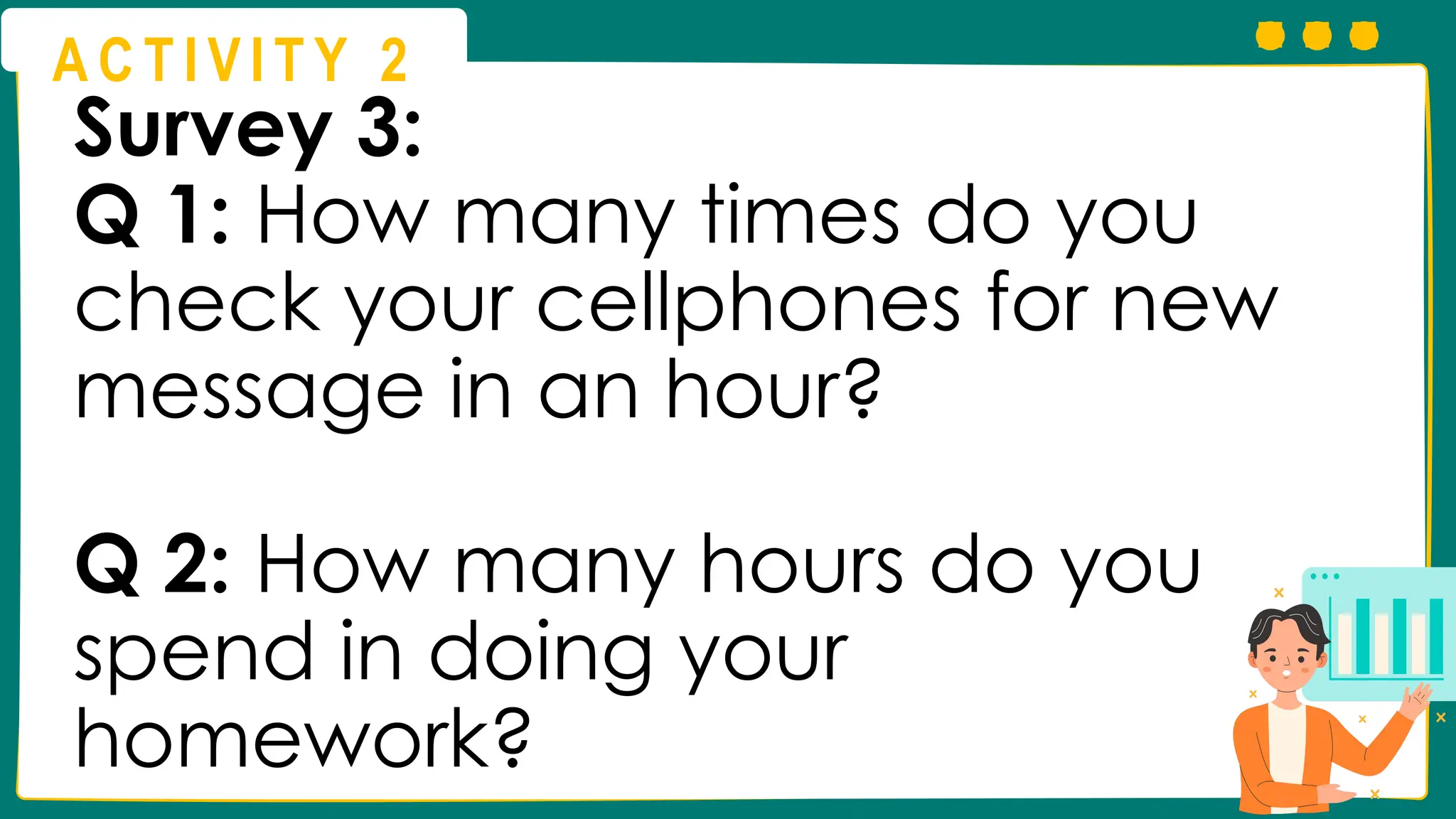 A C T I V I T Y 2
Survey 3:
Q 1: How many times do you
check your cellphones for new
message in an hour?
Q 2: How many hours do you
spend in doing your
homework?
 