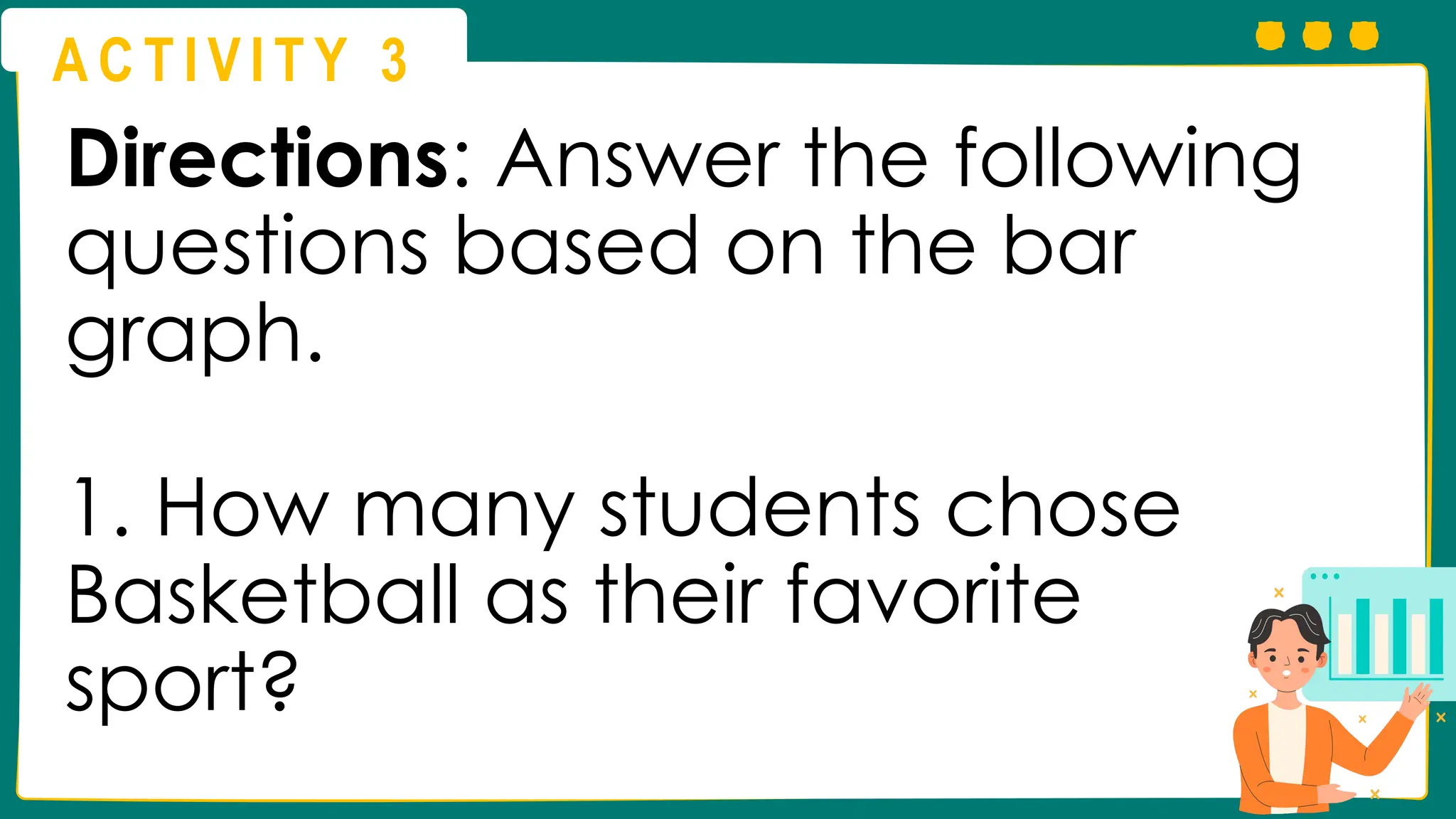 A C T I V I T Y 3
Directions: Answer the following
questions based on the bar
graph.
1. How many students chose
Basketball as their favorite
sport?
 