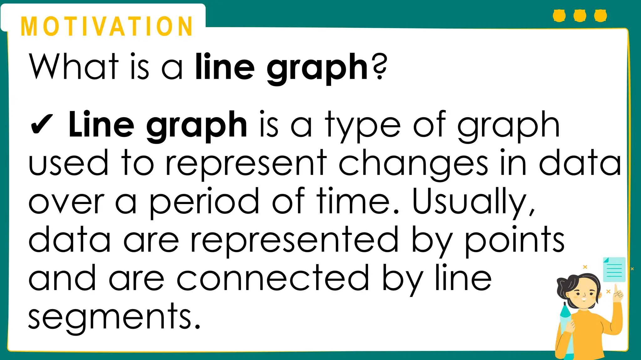M O T I VAT I O N
What is a line graph?
✔ Line graph is a type of graph
used to represent changes in data
over a period of time. Usually,
data are represented by points
and are connected by line
segments.
 