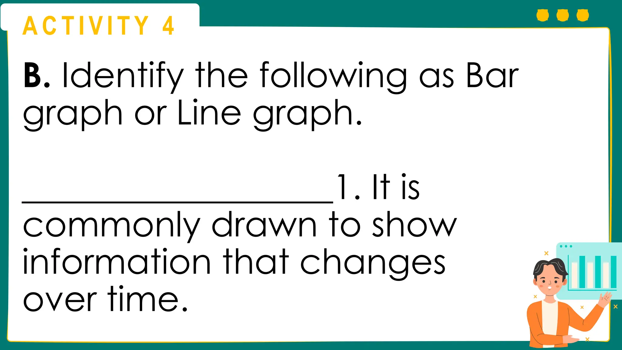 A C T I V I T Y 4
B. Identify the following as Bar
graph or Line graph.
__________________1. It is
commonly drawn to show
information that changes
over time.
 
