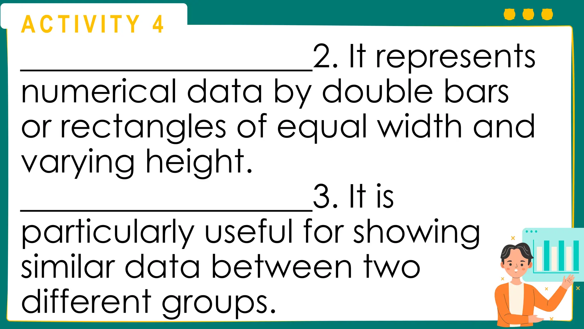 A C T I V I T Y 4
__________________2. It represents
numerical data by double bars
or rectangles of equal width and
varying height.
__________________3. It is
particularly useful for showing
similar data between two
different groups.
 