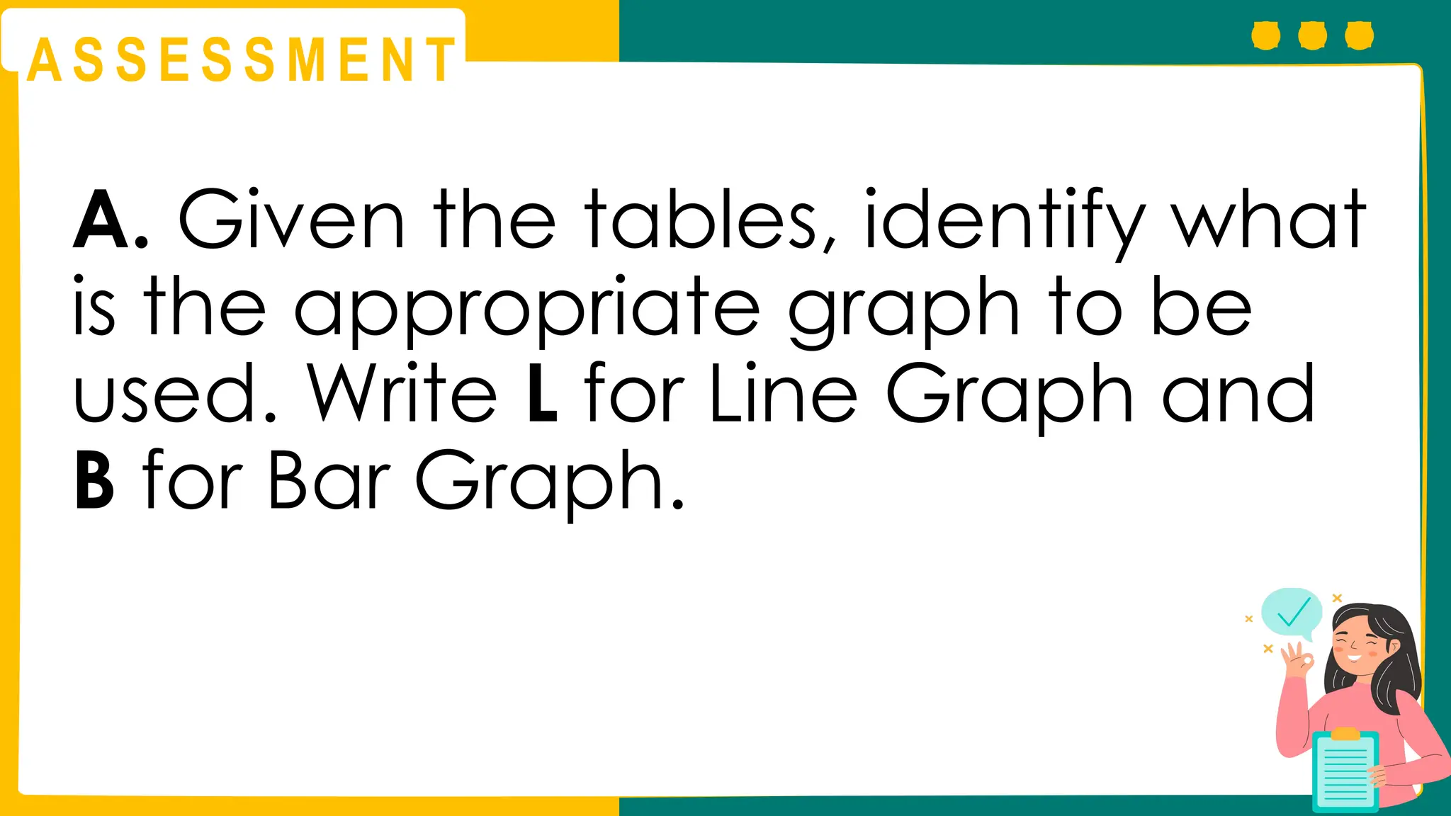 A S S E S S M E N T
A. Given the tables, identify what
is the appropriate graph to be
used. Write L for Line Graph and
B for Bar Graph.
 