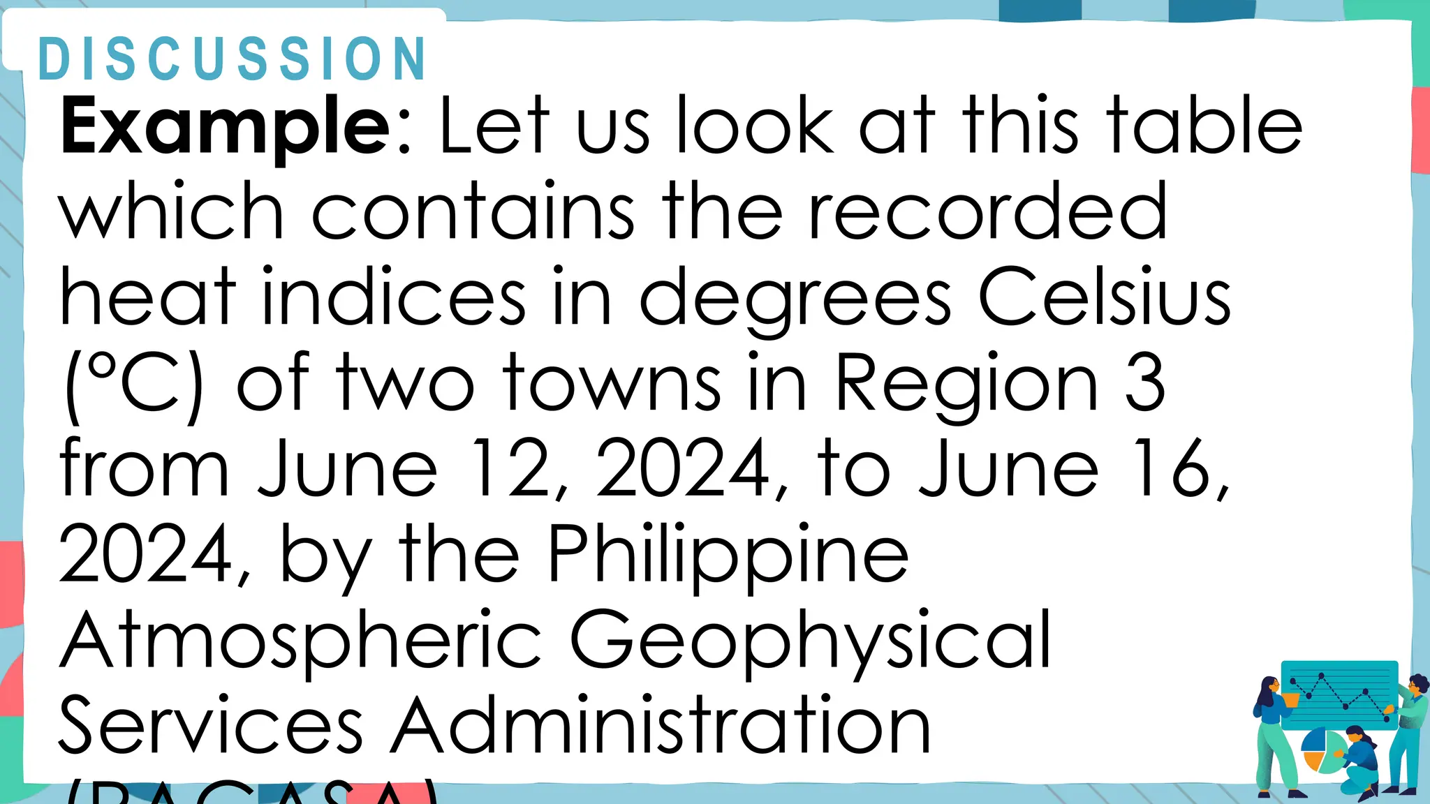 Example: Let us look at this table
which contains the recorded
heat indices in degrees Celsius
(°C) of two towns in Region 3
from June 12, 2024, to June 16,
2024, by the Philippine
Atmospheric Geophysical
Services Administration
D I S C U S S I O N
 