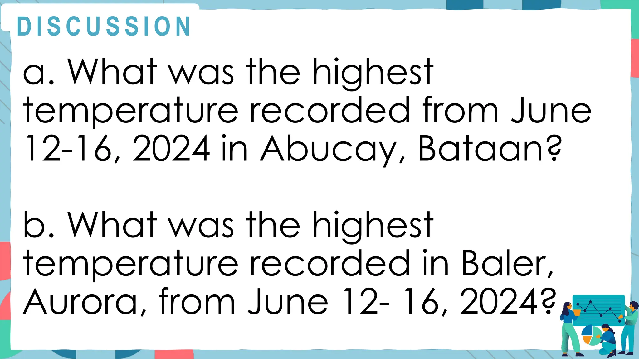 a. What was the highest
temperature recorded from June
12-16, 2024 in Abucay, Bataan?
b. What was the highest
temperature recorded in Baler,
Aurora, from June 12- 16, 2024?
D I S C U S S I O N
 