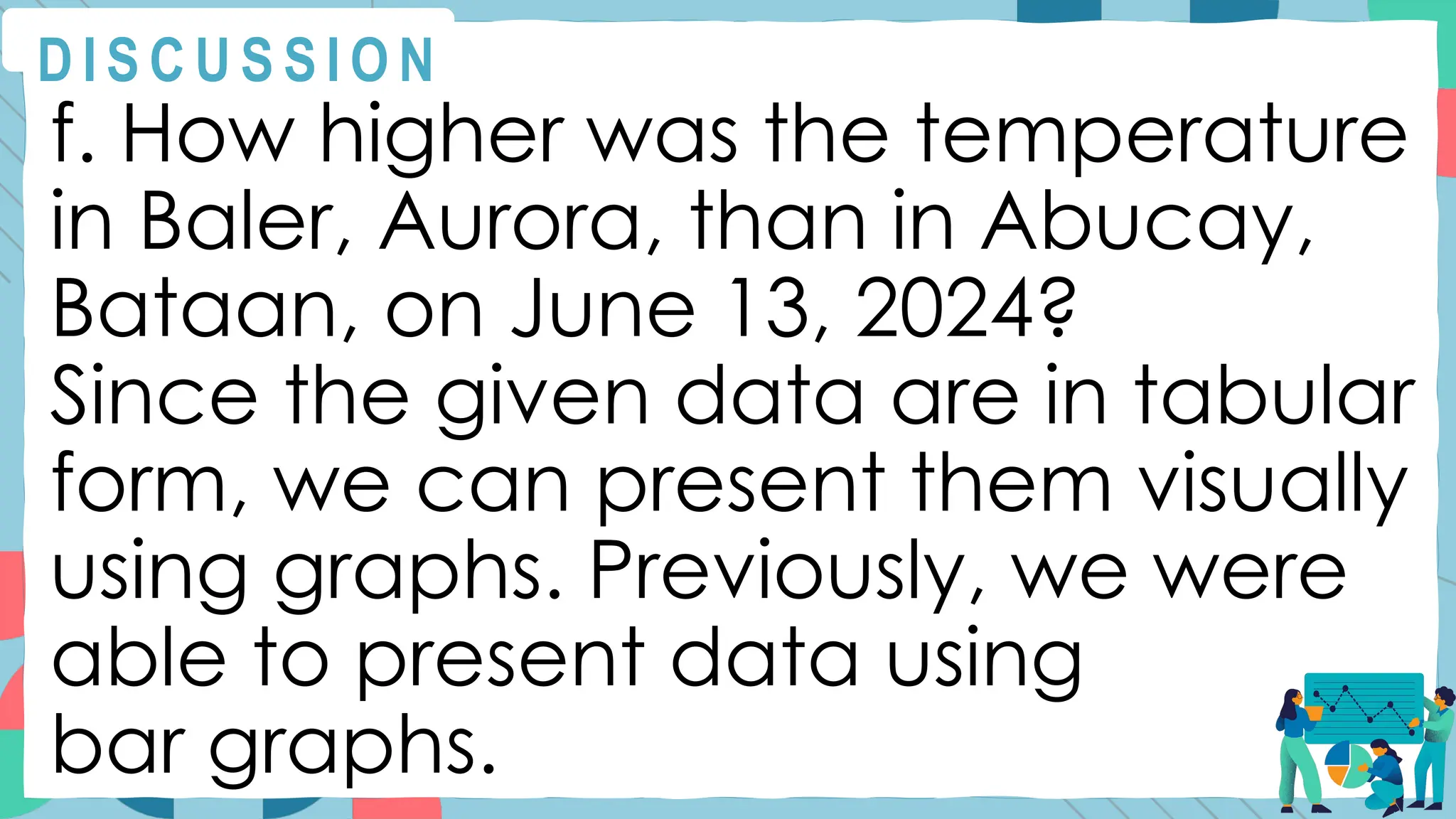 f. How higher was the temperature
in Baler, Aurora, than in Abucay,
Bataan, on June 13, 2024?
Since the given data are in tabular
form, we can present them visually
using graphs. Previously, we were
able to present data using
bar graphs.
D I S C U S S I O N
 