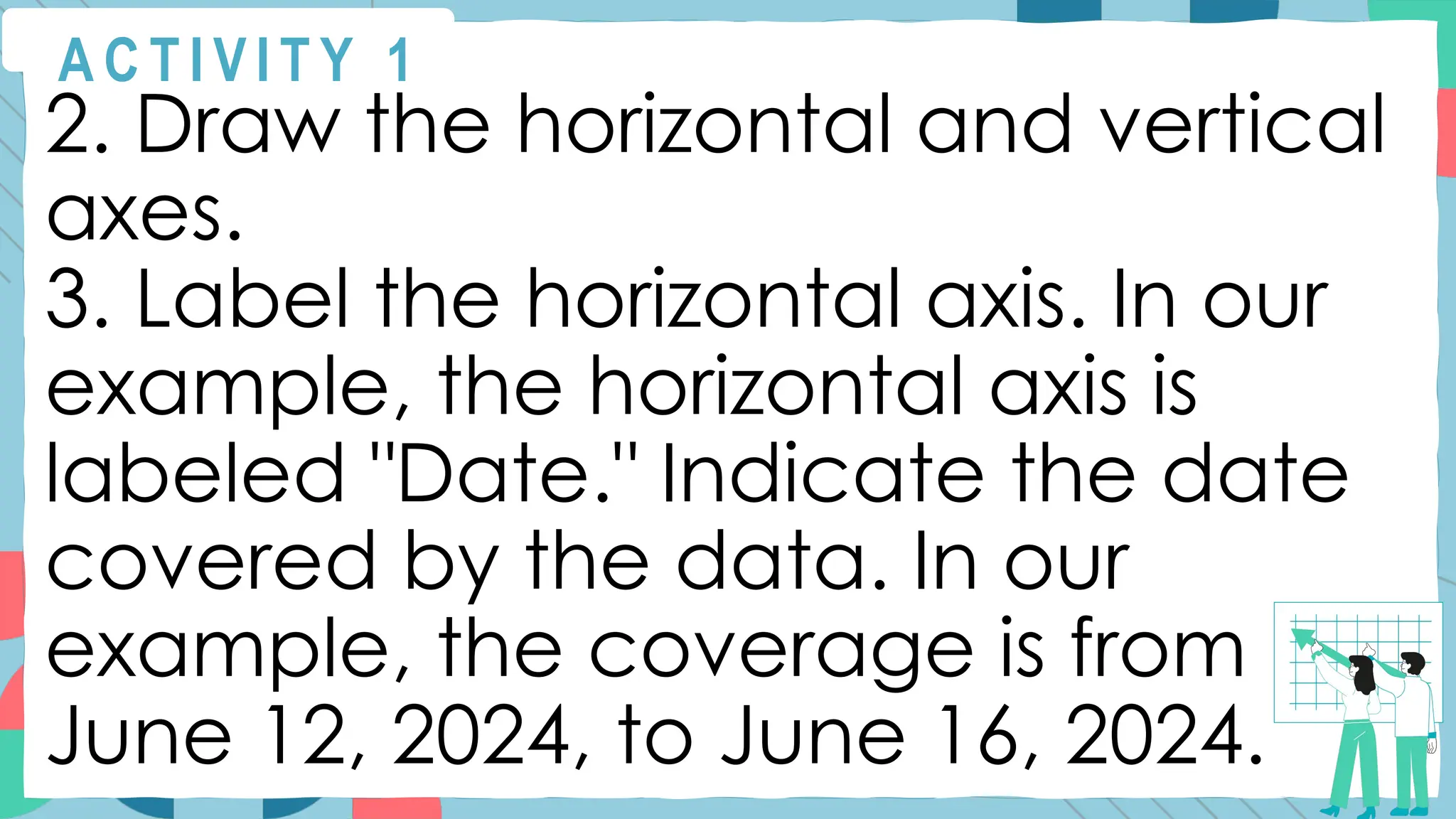 A C T I V I T Y 1
2. Draw the horizontal and vertical
axes.
3. Label the horizontal axis. In our
example, the horizontal axis is
labeled "Date." Indicate the date
covered by the data. In our
example, the coverage is from
June 12, 2024, to June 16, 2024.
 