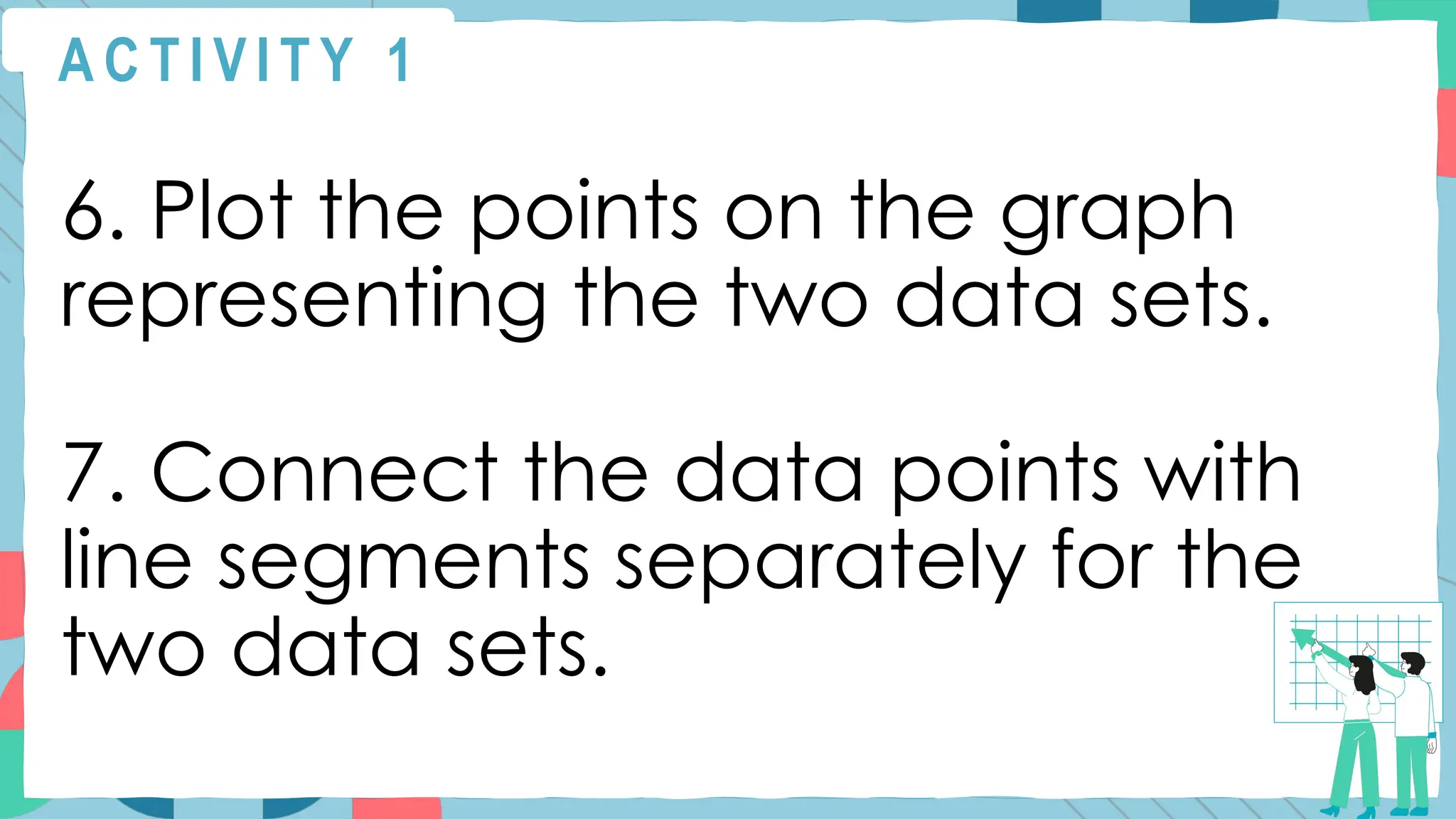 A C T I V I T Y 1
6. Plot the points on the graph
representing the two data sets.
7. Connect the data points with
line segments separately for the
two data sets.
 