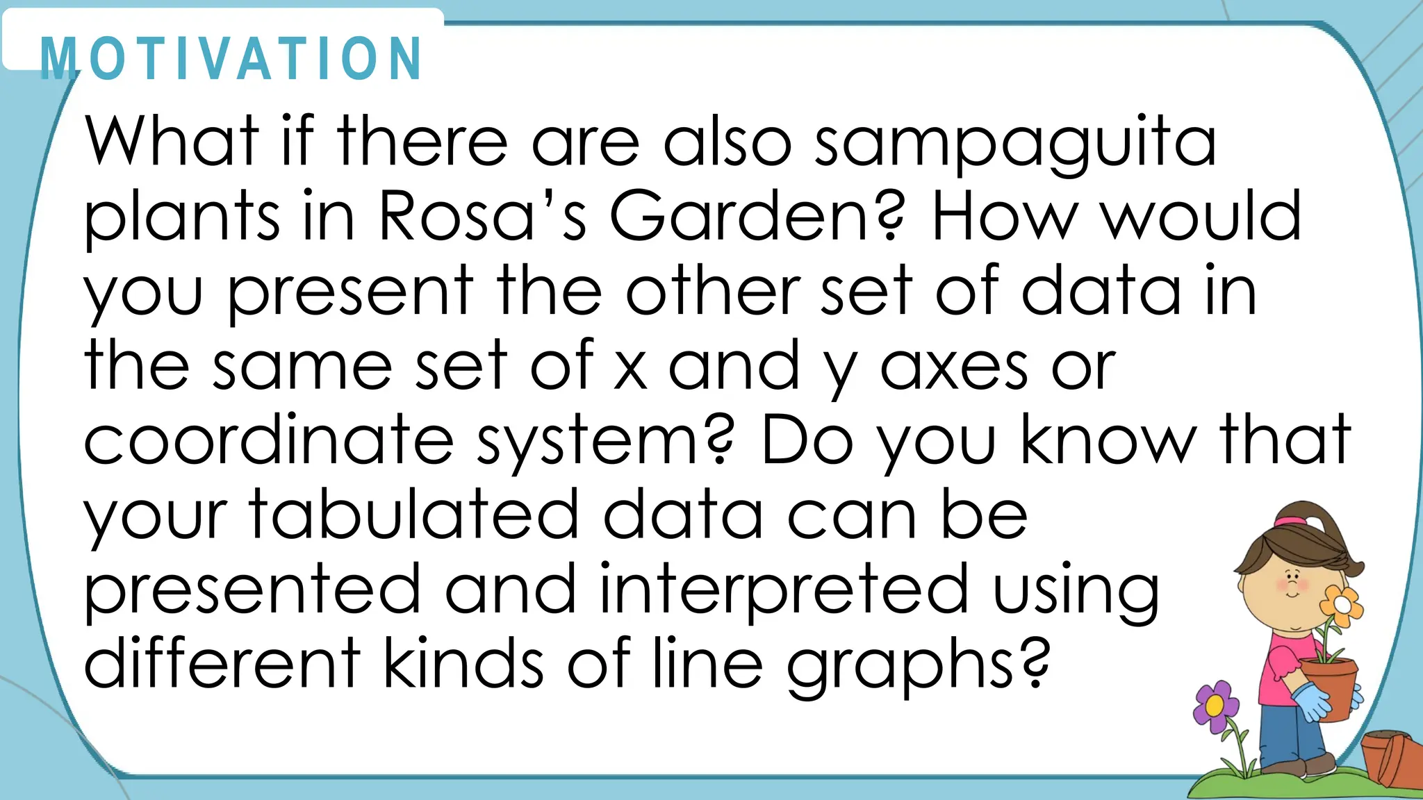 What if there are also sampaguita
plants in Rosa’s Garden? How would
you present the other set of data in
the same set of x and y axes or
coordinate system? Do you know that
your tabulated data can be
presented and interpreted using
different kinds of line graphs?
M O T I VAT I O N
 